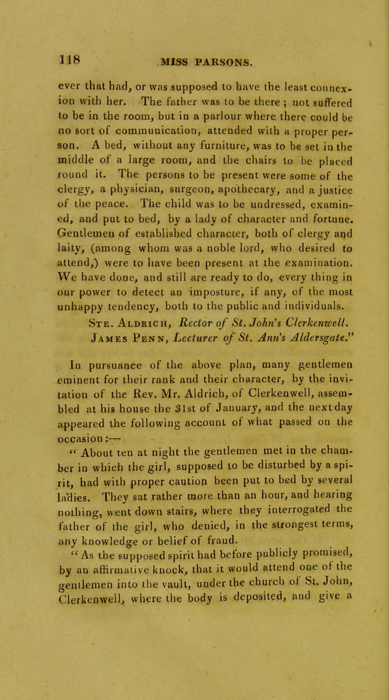 ever that had, or was supposed to have the least connex- ion with her. The father was to be there ; not suffered to be in the room, but in a parlour where there could be no sort of communication, attended with a proper per- son. A bed, without any furniture, was to be set in the middle of a large room, and the chairs to be placed round it. The persons to be present were some of the clergy, a physician, surgeon, apothecary, and a justice of the peace. The child was to be undressed, examin- ed, and put to bed, by a lady of character and fortune. Gentlemen of established character, both of clergy and laity, (among whom was a noble lord, who desired to attend,) were to have been present at the examination. We have done, and still are ready to do, every thing in our power to detect an imposture, if any, of the most unhappy tendency, both to the public and individuals. Ste. Aldrich, Rector of St. John's Clerkenwell. James Penn, Lecturer of St. Ann's Aldersgate. In pursuance of the above plan, many gentlemen eminent for their rank and their character, by the invi- tation of the Rev. Mr. Aldrich, of Clerkenwell, assem- bled at his house the 31st of January, and the next day appeared the following account of what passed on the occasion:—  About ten at night the gentlemen met in the cham- ber in which the girl, supposed to be disturbed by a spi- rit, had with proper caution been put to bed by several laches. They sat rather more than an hour, and hearing nothing, went down stairs, where they interrogated the father of the girl, who denied, in the strongest terms, any knowledge or belief of fraud.  As the supposed spirit had before publicly promised, by an affirmative knock, that it would attend one of the gentlemen into the vault, under the church of St. John, Clerkenwell, where the body is deposited, and give a