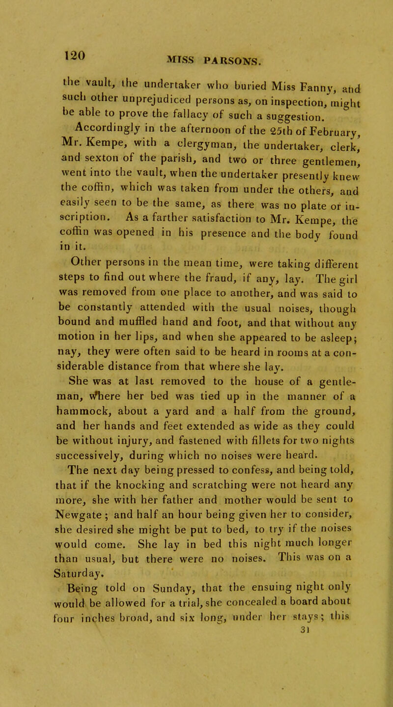 MTSS PARSONS. the vault, the undertaker who buried Miss Fanny, and such other unprejudiced persons as, on inspection/might be able to prove the fallacy of such a suggestion. Accordingly in the afternoon of the 25th of February, Mr. Kempe, with a clergyman, the undertaker, clerk,' and sexton of the parish, and two or three gentlemen, went into the vault, when the undertaker presently knew the coffin, which was taken from under the others, and easily seen to be the same, as there was no plate or in- scription. As a farther satisfaction to Mr. Kempe, the coffin was opened in his presence and the body found in it. Other persons in the mean time, were taking different steps to find out where the fraud, if any, lay. The girl was removed from one place to another, and was said to be constantly attended with the usual noises, though bound and muffled hand and foot, and that without any motion in her lips, and when she appeared to be asleep; nay, they were often said to be heard in rooms at a con- siderable distance from that where she lay. She was at last removed to the house of a gentle- man, wTiere her bed was tied up in the manner of a hammock, about a yard and a half from the ground, and her hands and feet extended as wide as they could be without injury, and fastened with fillets for two nights successively, during which no noises were heard. The next day being pressed to confess, and being told, that if the knocking and scratching were not heard any more, she with her father and mother would be sent to Newgate ; and half an hour being given her to consider, she desired she might be put to bed, to try if the noises would come. She lay in bed this night much longer than usual, but there were no noises. This was on a Saturday. Being told on Sunday, that the ensuing night only would be allowed for a trial, she concealed a board about four inches broad, and six long, under her stays; this 3)