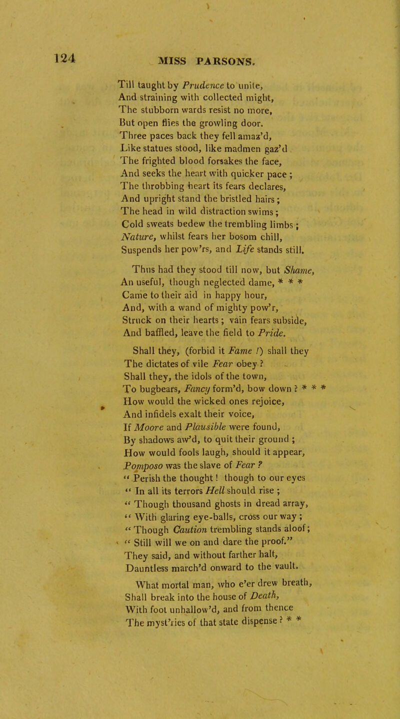 Till taught by Prudence to unite, And straining with collected might, The stubborn wards resist no more, But open flies the growling door. Three paces back they fell amaz'd, Like statues stood, like madmen gaz'd The frighted blood forsakes the face, And seeks the heart with quicker pace ; The throbbing heart its fears declares, And upright stand the bristled hairs; The head in wild distraction swims; Cold sweats bedew the trembling limbs; Nature, whilst fears her bosom chill, Suspends her pow'rs, and Life stands still. Thus had they stood till now, but Shame, An useful, though neglected dame, * * * Came to their aid in happy hour, And, with a wand of mighty pow'r, Struck on their hearts; vain fears subside, And baffled, leave the field to Pride. Shall they, (forbid it Fame .') shall they The dictates of vile Fear obey ? Shall they, the idols of the town, To bugbears, Fancy form'd, bow down ? * * * How would the wicked ones rejoice, And infidels exalt their voice, If Moore and Plausible were found, By shadows aw'd, to quit their ground ; How would fools laugh, should it appear, Pomposo was the slave of Fear ?  Perish the thought! though to our eyes  In all its terrors Hell should rise ;  Though thousand ghosts in dread array,  With glaring eye-balls, cross our way ; « Though Caution trembling stands aloof; -  Still will we on and dare the proof. They said, and without farther halt, Dauntless march'd onward to the vault. What mortal man, who e'er drew breath, Shall break into the house of Death, With foot unhallow'd, and from thence The myst'iies of that state dispense ? * *