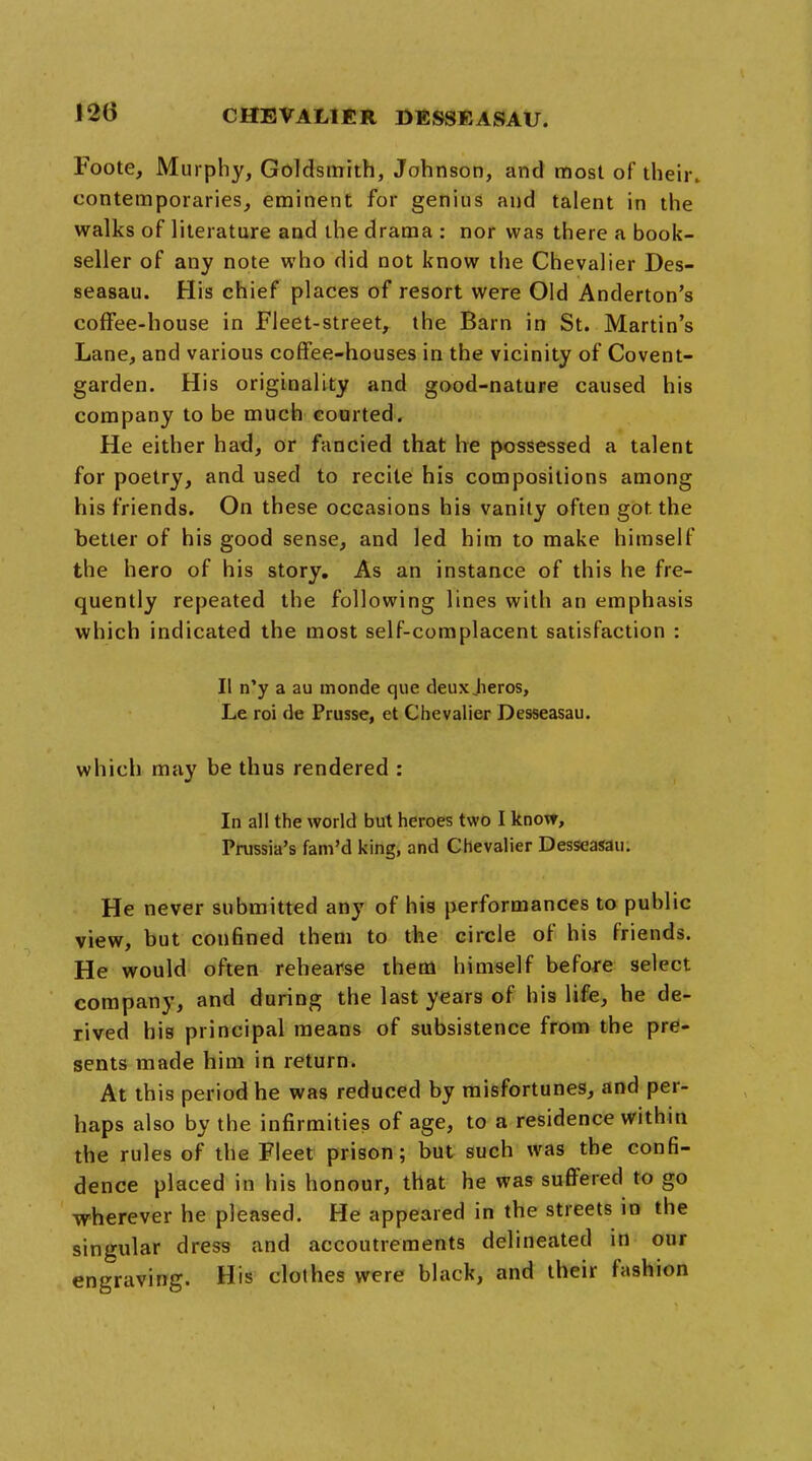 Foote, Murphy, Goldsmith, Johnson, and most of their, contemporaries, eminent for genius and talent in the walks of literature and the drama : nor was there a book- seller of any note who did not know the Chevalier Des- seasau. His chief places of resort were Old Anderton's coffee-house in Fleet-street, the Barn in St. Martin's Lane, and various coffee-houses in the vicinity of Covent- garden. His originality and good-nature caused his company to be much courted. He either had, or fancied that he possessed a talent for poetry, and used to recite his compositions among his friends. On these occasions his vanity often got the better of his good sense, and led him to make himself the hero of his story. As an instance of this he fre- quently repeated the following lines with an emphasis which indicated the most self-complacent satisfaction : II n'y a au monde que deuxjieros, Le roi de Prusse, et Chevalier Desseasau. which may be thus rendered : In all the world but heroes two I know, Prussia's fam'd king, and Chevalier Desseasau. He never submitted any of his performances to public view, but confined them to the circle of his friends. He would often rehearse them himself before select company, and during the last years of his life, he de- rived his principal means of subsistence from the pre- sents made him in return. At this period he was reduced by misfortunes, and per- haps also by the infirmities of age, to a residence within the rules of the Fleet prison; but such was the confi- dence placed in his honour, that he was suffered to go wherever he pleased. He appeared in the streets in the singular dress and accoutrements delineated in our engraving. His clothes were black, and their fashion