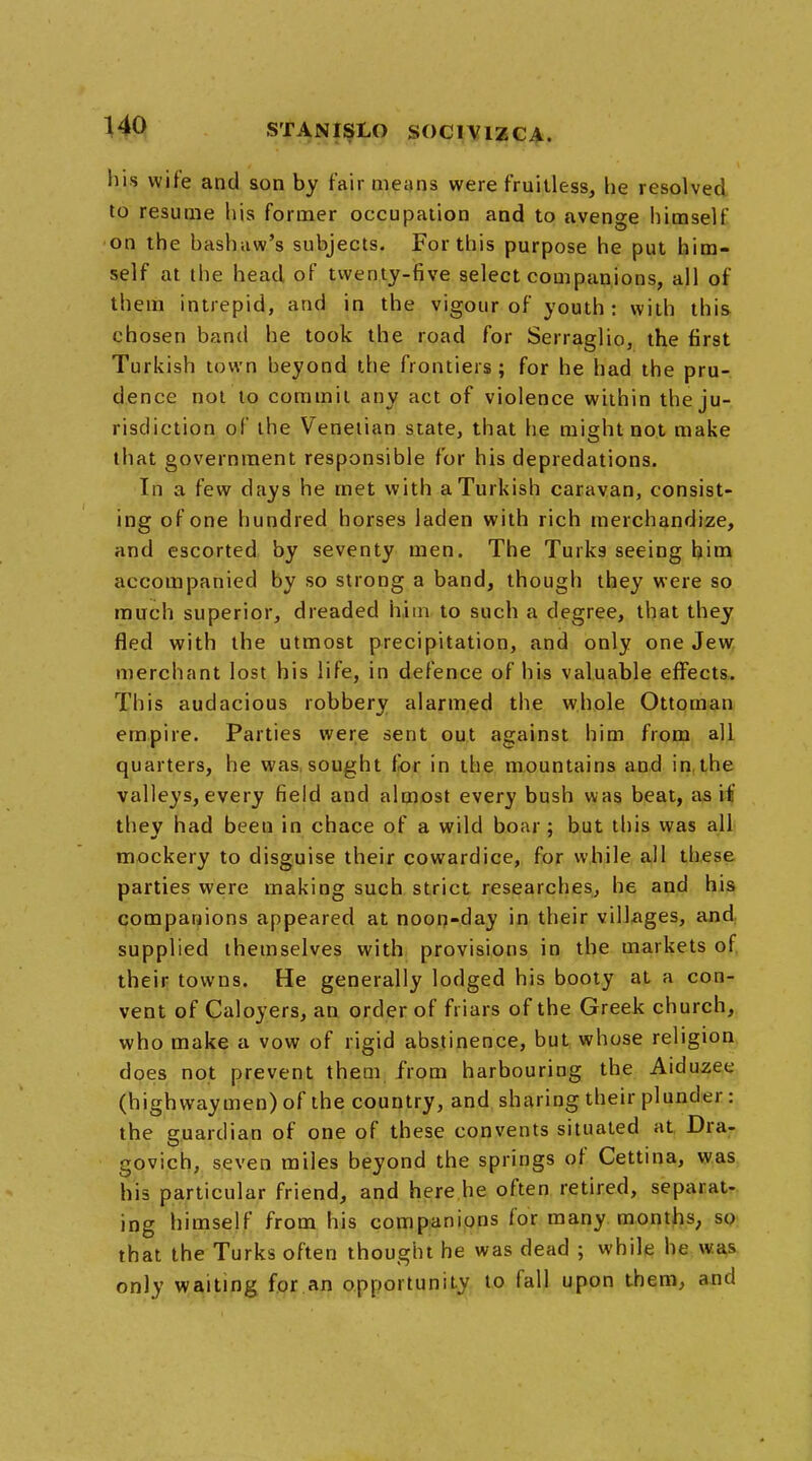 his wife and son by fair means were fruitless, he resolved to resume his former occupation and to avenge himself on the bashaw's subjects. For this purpose he put him- self at the head, of twenty-five select companions, all of them intrepid, and in the vigour of youth: with this chosen band he took the road for Serraglio, the first Turkish town heyond the frontiers; for he had the pru- dence not to commit any act of violence within the ju- risdiction of the Venetian state, that he might not make that government responsible for his depredations. In a few days he met with a Turkish caravan, consist- ing of one hundred horses laden with rich merchandize, and escorted by seventy men. The Turks seeing him accompanied by so strong a band, though they were so much superior, dreaded him to such a degree, that they fled with the utmost precipitation, and only one Jew merchant lost his life, in defence of his valuable effects. This audacious robbery alarmed the whole Ottoman empire. Parties were sent out against him from all quarters, he was sought for in the mountains and in the valleys, every field and almost every bush was beat, as if they had been in chace of a wild boar; but this was all mockery to disguise their cowardice, for while all these parties were making such strict researches, he and his companions appeared at noon-day in their villages, and supplied themselves with provisions in the markets of their towns. He generally lodged his booty at a con- vent of Caloyers, an order of friars of the Greek church, who make a vow of rigid abstinence, but whose religion does not prevent them from harbouring the Aiduzee (highwaymen) of the country, and sharing their plunder: the guardian of one of these convents situated at Dra- govich, seven miles beyond the springs of Cettina, was his particular friend, and here he often retired, separat- ing himself from his companions for many months, so that the Turks often thought he was dead ; while he was only waiting for an opportunity to fall upon them, and