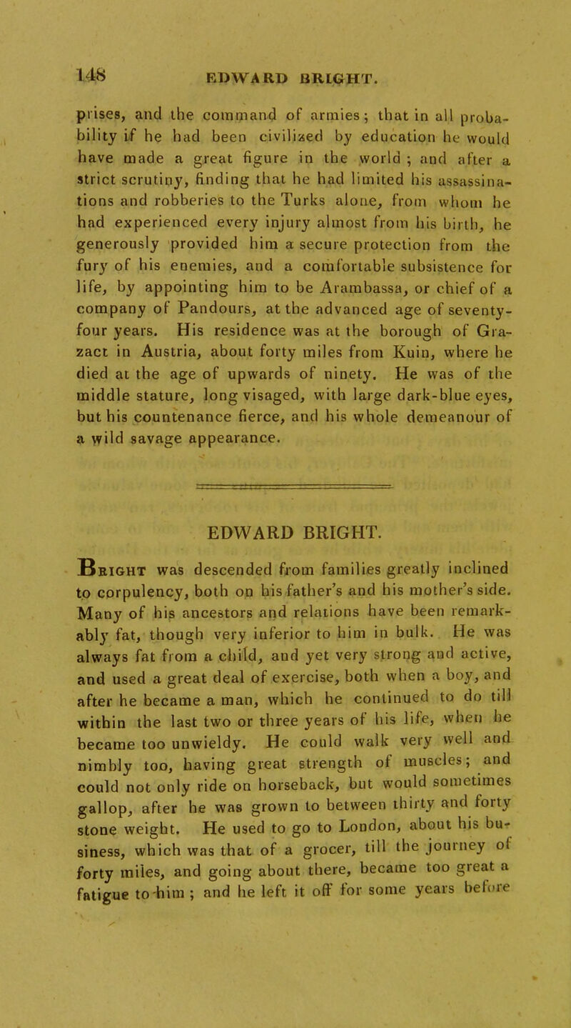 I its prises, and the command of armies; that in all proba- bility if he had been civilised by education he would have made a great figure in the world ; and after a strict scrutiny, finding that he had limited his assassina- tions and robberies to the Turks alone, from whom he had experienced every injury almost from his birth, he generously provided him a secure protection from the fury of his enemies, and a comfortable subsistence for life, by appointing him to be Arambassa, or chief of a company of Pandours, at the advanced age of seventy- four years. His residence was at the borough of Gra- zact in Austria, about forty miles from Kuin, where he died at the age of upwards of ninety. He was of the middle stature, long visaged, with large dark-blue eyes, but his countenance fierce, and his whole demeanour of a wild savage appearance. EDWARD BRIGHT. B eight was descended from families greatly inclined to corpulency, both on his father's and his mother's side. Many of his ancestors and relations have been remark- ably fat, though very inferior to him in bulk. He was always fat from a child, and yet very strong and active, and used a great deal of exercise, both when a boy, and after he became a man, which he continued to do till within the last two or three years of his life, when he became too unwieldy. He could walk very well and nimbly too, having great strength of muscles; and could not only ride on horseback, but would sometimes gallop, after he was grown to between thirty and forty stone weight. He used to go to London, about his bu- siness, which was that of a grocer, till the journey of forty miles, and going about there, became too great a fatigue to him ; and he left it off for some years beftme