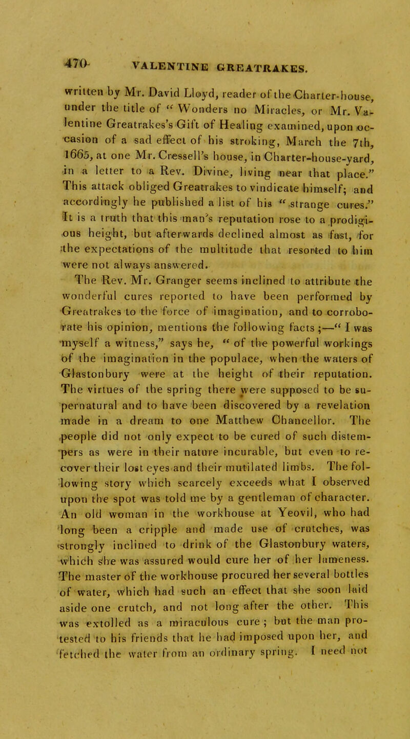 written by Mr. David Lloyd, reader of the Charter-house, under the title of « Wonders no Miracles, or Mr. Va- lentine Greatrakes's Gift of Healing examined, upon oc- casion of a sad effect of his stroking, March the 7th, 1665, at one Mr. Cressell's house, in Charter-house-yard, in a letter to a Rev. Divine, living near that place. This attack obliged Greatrakes to vindicate himself; and accordingly he published a list of his  strange cures. It is a truth that this man's reputation rose to a prodigi- ous height, but afterwards declined almost as fast, for :the expectations of the multitude that resorted to him were not always answered. The Rev. Mr. Granger seems inclined to attribute the wonderful cures reported to have been performed by Greatrakes to the force of imagination, and to corrobo- rate his opinion, mentions the following facts ;— I was myself a witness, says he,  of the powerful workings of the imagination in the populace, when the waters of Glastonbury were at the height of their reputation. The virtues of the spring there were supposed to be su- pernatural and to have been discovered by a revelation made in a dream to one Matthew Chancellor. The people did not only expect to be cured of such distem- pers as were in their nature incurable, but even to re- cover their lost eyes and their mutilated limbs. The fol- lowing story which scarcely exceeds what I observed upon the spot was told me by a gentleman of character. An old woman in the workhouse at Yeovil, who had long been a cripple and made use of crutches, was vslrongly inclined to drink of the Glastonbury waters, which she was assured would cure her of her lameness. The master of the workhouse procured her several bottles of water, which had such an effect that she soon laid aside one crutch, and not long after the other. This was extolled as a miraculous cure; but the man pro- tester! to his friends that he had imposed upon her, and fetched the water from an ordinary spring. I need not