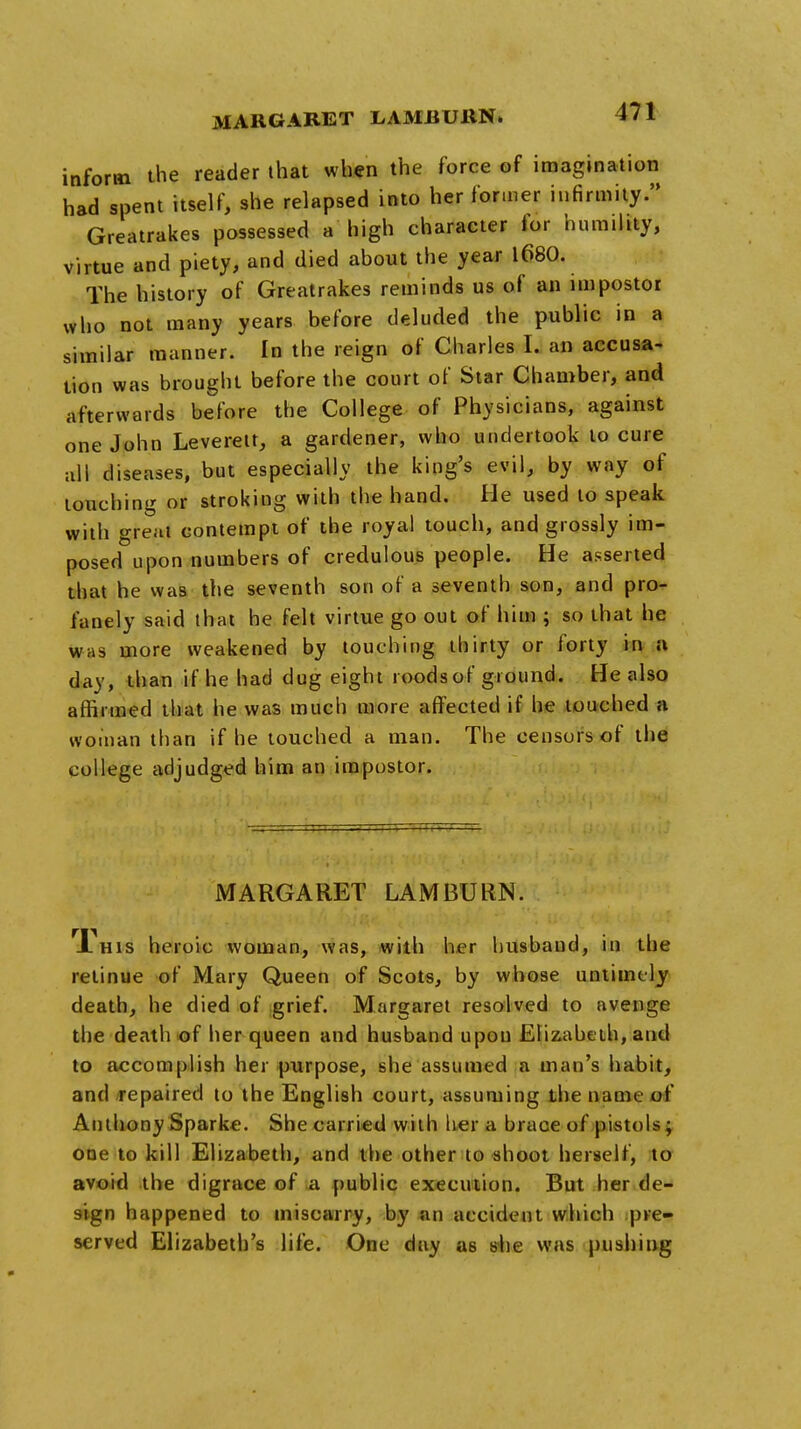 MARGARET LAMBUltN. inform the reader that when the force of imagination had spent itself, she relapsed into her former infirmity. Greatrakes possessed a high character for humility, virtue and piety, and died about the year 1680. The history of Greatrakes reminds us of an impostor who not many years before deluded the public in a similar manner. In the reign of Charles I. an accusa- tion was brought before the court of Star Chamber, and afterwards before the College of Physicians, against one John Leverett, a gardener, who undertook to cure all diseases, but especially the king's evil, by way of touching or stroking with the hand. He used to speak with great contempt of the royal touch, and grossly im- posed upon numbers of credulous people. He asserted that he was the seventh son of a seventh son, and pro- fanely said that he felt virtue go out of him ; so that he was more weakened by touching thirty or forty in a day, than if he had dug eight roodsof ground. He also affirmed that he was much more affected if he touched a woman than if he touched a man. The censors of the college adjudged him an impostor. MARGARET LAM BURN. T'his heroic woman, was, with her husband, in the retinue of Mary Queen of Scots, by whose untimely death, he died of grief. Margaret resolved to avenge the death of her queen and husband upon Elizabeth, and to accomplish her purpose, she assumed a man's habit, and repaired to the English court, assuming the name of Anthony Sparke. She carried with her a brace of pistols; one to kill Elizabeth, and the other to shoot herself, to avoid the digrace of a public execution. But her de- sign happened to miscarry, by an accident which pre- served Elizabeth's life. One day as she was pushing