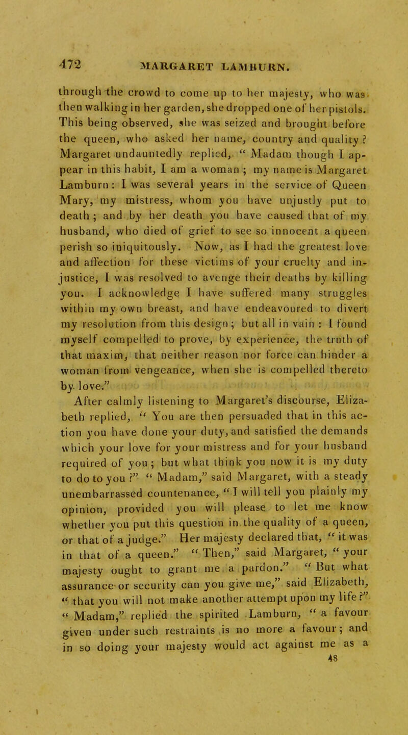 MARGARET LAM It URN. through the crowd to come up to her majesty, who was then walking in her garden, she dropped one of her pistols. This being observed, she was seized and brought before the queen, who asked her name, country and qualiiy ? Margaret undauntedly replied,  Madam though I ap- pear in this habit, I am a woman ; my name is Margaret Lamburn : I was several years in the service of Queen Mary, my mistress, whom you have unjustly put to death ; and by her death you have caused that of my husband, who died of grief to see so innocent a queen perish so iuiquitously. Now, as I had the greatest love and affection for these victims of your cruelty and in- justice, I was resolved to avenge their deaths by killing you. I acknowledge I have suffered many struggles within my own breast, and have endeavoured to divert my resolution from this design; but all in vain : I found myself compelled to prove, by experience, the truth of that maxim, that neither reason nor force can hinder a woman from vengeance, when she is compelled thereto by love. After calmly listening to Margaret's discourse, Eliza- beth replied, t* You are then persuaded that in this ac- tion you have done your duty, and satisfied the demands which your love for your mistress and for your husband required of you ; but what think you now it is my duty to do to you ?  Madam, said Margaret, with a steady unembarrassed countenance,  I will tell you plainly my opinion, provided you will please to let me know whether you put this question in. the quality of a queen, or that of a judge. Her majesty declared that,  it was in that of a queen.  Then, said Margaret, f* your majesty ought to grant me a pardon. But what assurance or security can you give me, said Elizabeth,  that you will not make another attempt upon my life?  Madam, replied the spirited Lamburn,  a favour given under such restraints is no more a favour; and in so doing your majesty would act against me as a 48