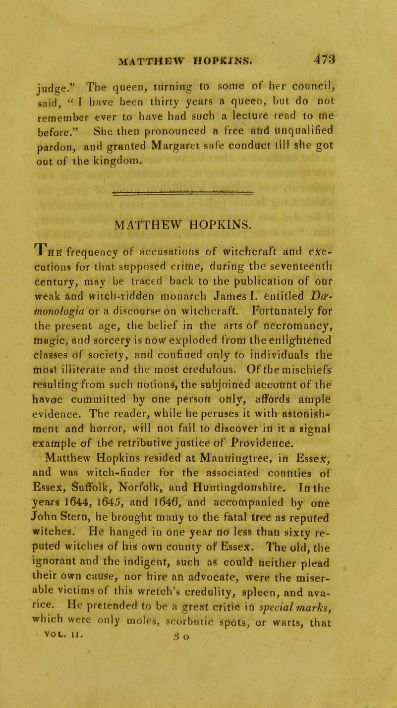 judge. The queen, turning to some of her council, said,  I have been thirty years a queen, but do not remember ever to have had such a lecture read to me before. She then pronounced a free and unqualified pardon, and granted Margaret safe conduct till she got out of the kingdom. MATTHEW HOPKINS. T'flfi frequency of accusations of witchcraft and exe- cutions for that supposed crime, during the seventeenth century, may be traced back to the publication of our weak and witch-vidden monarch James f. entitled Da- tnonologia or a discourse on witchcraft. Fortunately for the present age, the belief in the arts of necrotnancj', magic, and sorcery is now exploded from the enlightened classes of society, and confined only to individuals the most illiterate and the most credulous. Of the mischiefs resulting from such notions, the subjoined aceottnt of the havoc committed by one person only, affords ample evidence. The reader, while he peruses it with astonish tnent and horror, will not fail to discover in it a signal example of the retributive justice of Providence. Matthew Hopkins resided at Manningtree, in Esse*, and was witch-finder for the associated counties of Essex, Suffolk, Norfolk, and Huntingdonshire. In the years 1644, 1645, and 164G, and accompanied by one John Stern, he brought many to the fatal tree as reputed witches. He hanged in one year no less than sixty re- puted witches of his own county of Essex. The old, the ignorant and the indigent, such as could neither plead their own cause, nor hire an advocate, were the miser- able victims of this wretch's credulity, spleen, and ava- rice. He pretended to be a great critic in special markst which were only moles, scorbutic spots, or warts, that vol. 11. 3 o