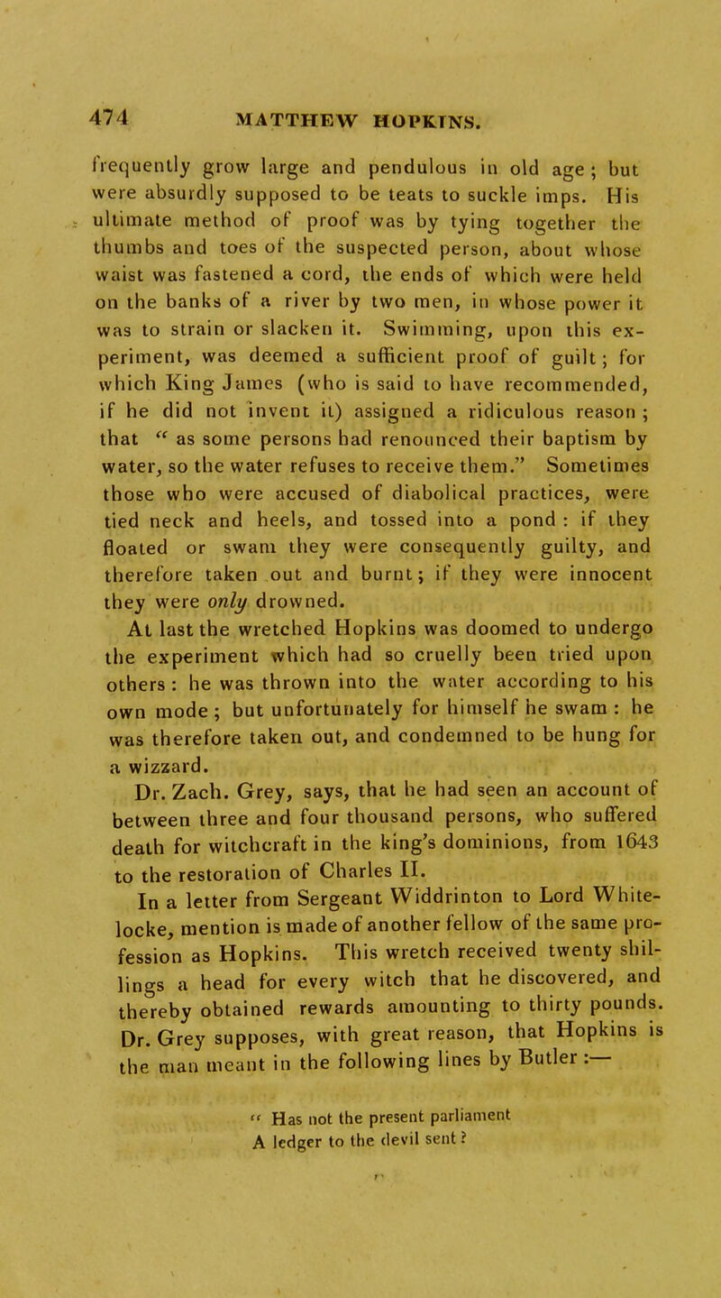 frequently grow Large and pendulous in old age ; but were absurdly supposed to be teats to suckle imps. His ultimate method of proof was by tying together the thumbs and toes of the suspected person, about whose waist was fastened a cord, the ends of which were held on the banks of a river by two men, in whose power it was to strain or slacken it. Swimming, upon this ex- periment, was deemed a sufficient proof of guilt; for which King James (who is said to have recommended, if he did not invent it) assigned a ridiculous reason ; that  as some persons had renounced their baptism by water, so the water refuses to receive them. Sometimes those who were accused of diabolical practices, were tied neck and heels, and tossed into a pond : if they floated or swam they were consequently guilty, and therefore taken out and burnt; if they were innocent they were only drowned. At last the wretched Hopkins was doomed to undergo the experiment which had so cruelly been tried upon others : he was thrown into the water according to his own mode ; but unfortunately for himself he swam : he was therefore taken out, and condemned to be hung for a wizzard. Dr. Zach. Grey, says, that he had seen an account of between three and four thousand persons, who suffered death for witchcraft in the king's dominions, from 1643 to the restoration of Charles II. In a letter from Sergeant Widdrinton to Lord White- locke, mention is made of another fellow of the same pro- fession as Hopkins. This wretch received twenty shil- lings a head for every witch that he discovered, and thereby obtained rewards amounting to thirty pounds. Dr. Grey supposes, with great reason, that Hopkins is the man meant in the following lines by Butler :—  Has not the present parliament A ledger to the devil sent ?