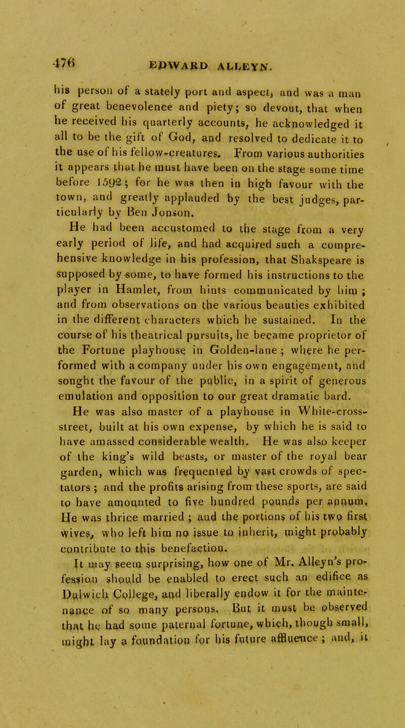 his person of a stately port and aspect, and was a man of great benevolence and piety; so devout, that when he received his quarterly accounts, he acknowledged it all to be the gift of God, and resolved to dedicate it to the use of his fellow-creatures. From various authorities it appears that he must have been on the stage some time before 1592; for he was then in high favour with the town, and greatly applauded by the best judges, par- ticularly by Ben Jonson. He had been accustomed to the stage from a very early period of life, and had acquired such a compre- hensive knowledge in his profession, that Shakspeare is supposed by some, to have formed his instructions to the player in Hamlet, from hints communicated by him ; and from observations on the various beauties exhibited in the different characters which he sustained. In the course of his theatrical pursuits, he became proprietor of the Fortune playhouse in Golden-lane ; where he per- formed with a company under his own engagement, and sought the favour of the public, in a spirit of generous emulation and opposition to our great dramatic bard. He was also master of a playhouse in White-cross- street, built at his own expense, by which he is said to have amassed considerable wealth. He was also keeper of the king's wild beasts, or master of the royal bear garden, which was frequented by vast crowds of spec- tators ; and the profits arising from these sports, are said to have amounted to five hundred pounds per annum. He was thrjce married ; and the portions of his two first Wives, who left him no issue to inherit, might probably contribute to this benefaction. It may seem surprising, how one of Mr. AHeyn's pro- fession should be enabled to erect such an edifice as Dulwich College, and liberally endow it for the mainte- nance of so many persons. But it must be observed that he had some paternal fortune, which, though small, might lay a foundation for his future affluence ; and, it