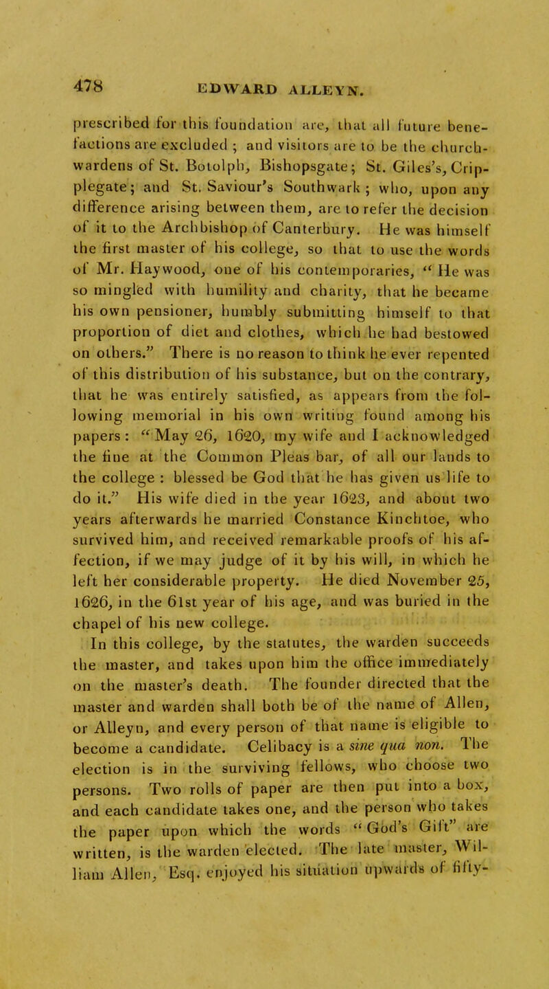 prescribed for this foundation are, that all future bene- factions are excluded ; and visitors are to be the church- wardens of St. Botolph, Bishopsgate; St. Giles's, Crip- plegate; and St. Saviour's Southward; who, upon any difference arising between them, are to refer the decision of it to the Archbishop of Canterbury. He was himself the first master of his college, so that to use the words of Mr. Haywood, one of his contemporaries,  He was so mingled with humility and charity, that he became his own pensioner, humbly submitting himself to that proportion of diet and clothes, which he had bestowed on others. There is no reason to think he ever repented of this distribution of his substance, but on the contrary, that he was entirely satisfied, as appears from the fol- lowing memorial in his own writing found among his papers : May 26, 1620, my wife and I acknowledged the fine at the Common Pleas bar, of all our lands to the college : blessed be God that he has given us life to do it. His wife died in the year 1623, and about two years afterwards he married Constance Kinchtoe, who survived him, and received remarkable proofs of his af- fection, if we may judge of it by his will, in which he left her considerable property. He died November 25, 1626, in the 6lst year of his age, and was buried in the chapel of his new college. In this college, by the statutes, the warden succeeds the master, and takes upon him the office immediately on the master's death. The founder directed that the master and warden shall both be of the name of Allen, or ALleyn, and every person of that name is eligible to become a candidate. Celibacy is a sine qua non. The election is in the surviving fellows, who choose two persons. Two rolls of paper are then put into a box, and each candidate takes one, and the person who takes the paper upon which the words God's Gilt' are written, is the warden elected. The late master, Wil- liam Allen, Esq. enjoyed his situation upwards of fifty-