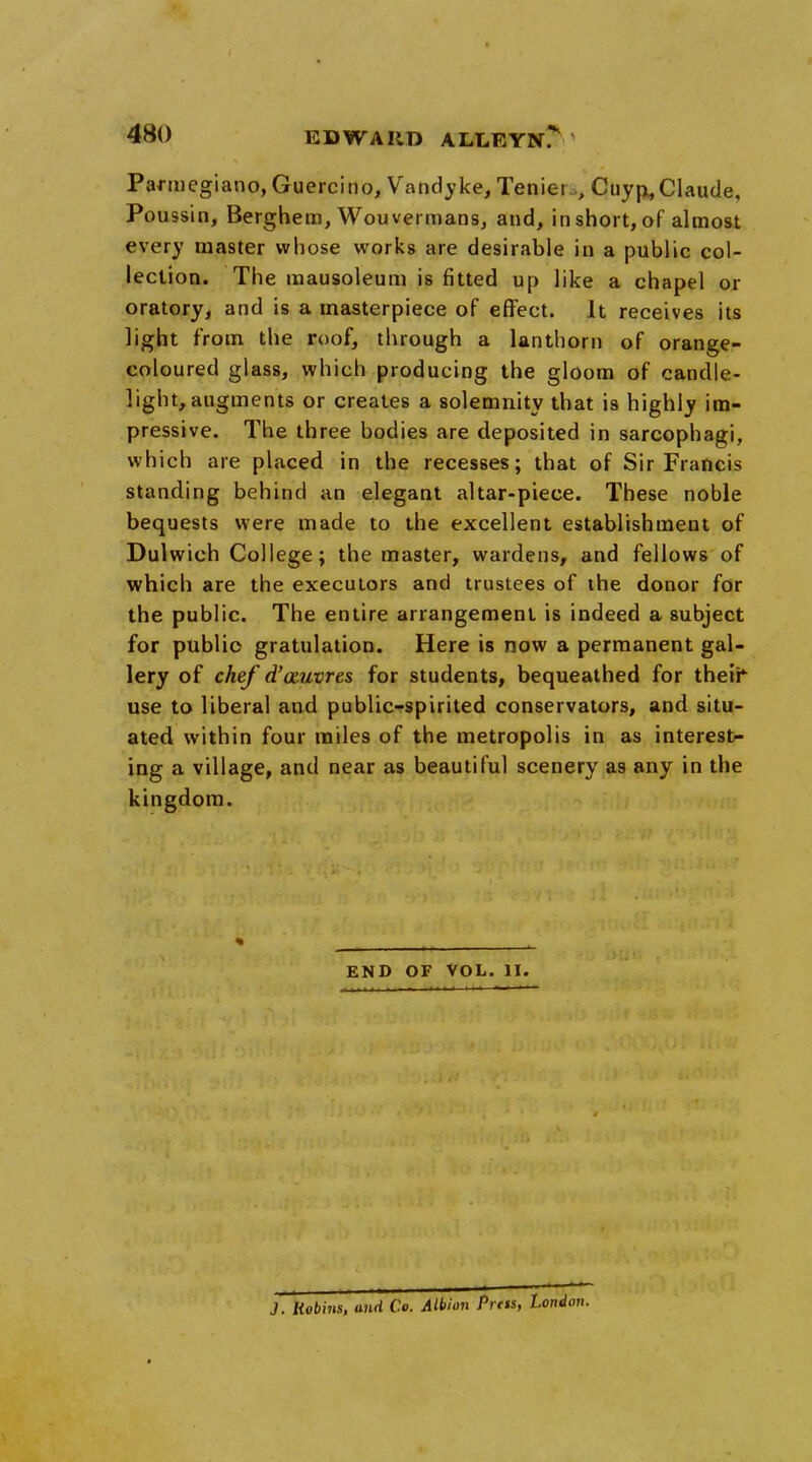 Parmegiano,Guercino, Vandyke, Teniei , Cuyp,Claude, Poussin, Berghem, Wouvei mans, and, in short, of almost every master whose works are desirable in a public col- lection. The mausoleum is fitted up like a chapel or oratory, and is a masterpiece of effect, it receives its light from the roof, through a lanthom of orange- coloured glass, which producing the gloom of candle- light, augments or creates a solemnity that is highly im- pressive. The three bodies are deposited in sarcophagi, which are placed in the recesses; that of Sir Francis standing behind an elegant altar-piece. These noble bequests were made to the excellent establishment of Dulwich College; the master, wardens, and fellows of which are the executors and trustees of the donor for the public. The entire arrangement is indeed a subject for public gratulation. Here is now a permanent gal- lery of chef d'auvres for students, bequeathed for their use to liberal and public-spirited conservators, and situ- ated within four miles of the metropolis in as interest- ing a village, and near as beautiful scenery as any in the kingdom. END OF VOL. II. J. Robhis, and Co. Albion Press, London.