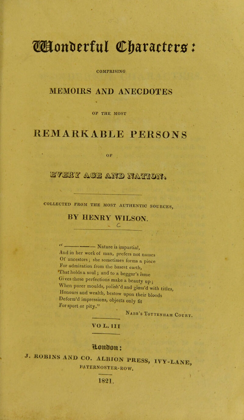 Wotttietful €ffmttnst COMPRISING MEMOIRS AND ANECDOTES OP THE MOST REMARKABLE PERSONS OF COLLECTED FROM THE MOST AUTHENTIC SOURCES, BY HENRY WILSON.  Nature is i;npartial. And in her work of man, prefers not names Of ancestors; she sometimes forms a piece For admiration from tlie basest earth. That holds a soul; and to a beggar's issue Gives those perfections make a beauty up; When purer moulds, polish'd and gloss'd with titles Honours and wealth, bestow upon their bloods Deforra'd impressions, objects only fit For sport or pity. Nabb's Tottenham Court. VOL. HI itotttion: . KOBINS ANJ> CO. ALBION PKESS, IVY-LANE, PATERNOSTER-ROW. * 1821.