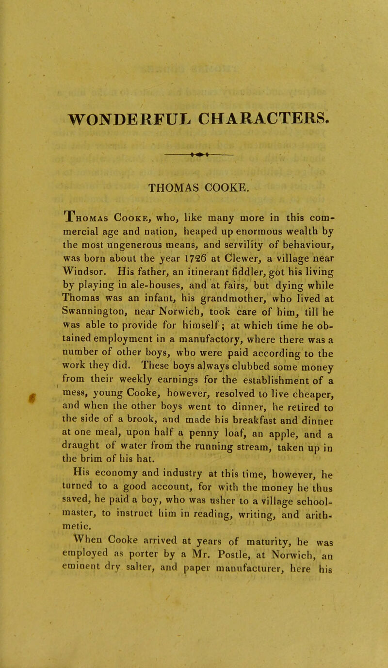 WONDERFUL CHARACTERS. THOMAS COOKE. Thomas Cooke, who, like many more in this com- mercial age and nation, heaped up enormous wealth by the most ungenerous means, and servility of behaviour, was born about the year 1726 at Clewer, a village near Windsor. His father, an itinerant fiddler, got his living by playing in ale-houses, and at fairs, but dying while Thomas was an infant, his grandmother, who lived at Swannington, near Norwich, took care of him, till he was able to provide for himself; at which time he ob- tained employment in a manufactory, where there was a number of other boys, who were paid according to the work they did. These boys always clubbed some money from their weekly earnings for the establishment of a mess, young Cooke, however, resolved to live cheaper, and when the other boys went to dinner, he retired to the side of a brook, and made his breakfast and dinner at one meal, upon half a penny loaf, an apple, and a draught of water from the running stream, taken up in the brim of his hat. His economy and industry at this time, however, he turned to a good account, for with the money he thus saved, he paid a boy, who was usher to a village school- master, to instruct him in reading, writing, and arith- metic. When Cooke arrived at years of maturity, he was employed as porter by a Mr. Postle, at Norwich, an eminent dry salter, and paper manufacturer, here his