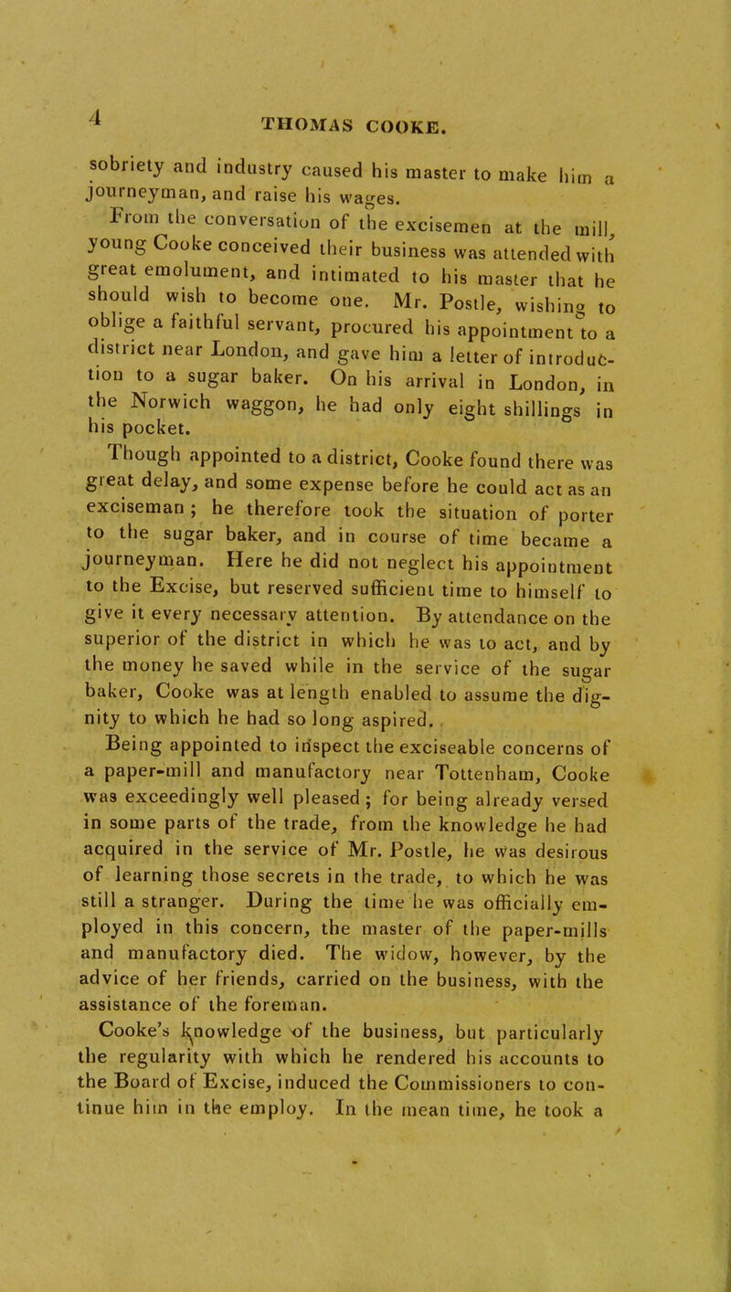 sobriety and industry caused his master to make him a journeyman, and raise his wages. From the conversation of the excisemen at the mill young Cooke conceived their business was attended with great emolument, and intimated to his master that he should wish to become one. Mr. Posile, wishina to oblige a faithful servant, procured his appointment'to a district near London, and gave him a letter of introdut- tion to a sugar baker. On his arrival in London, in the Norwich waggon, he had only eight shillings in his pocket. Though appointed to a district, Cooke found there was great delay, and some expense before he could act as an exciseman ; he therefore took the situation of porter to the sugar baker, and in course of time became a journeyman. Here he did not neglect his appointment to the Excise, but reserved sufficient time to himself to give it every necessary attention. By attendance on the superior of the district in which he was to act, and by the money he saved while in the service of the sugar baker, Cooke was at length enabled to assume the dig- nity to which he had so long aspired. . Being appointed to inspect the exciseable concerns of a paper-mill and manufactory near Tottenham, Cooke was exceedingly well pleased; for being already versed in some parts of the trade, from the knowledge he had acquired in the service of Mr. Postle, he was desirous of learning those secrets in the trade, to which he was still a stranger. During the time he was officially em- ployed in this concern, the master of the paper-mills and manufactory died. The widow, however, by the advice of her friends, carried on the business, with the assistance of the foreman. Cooke's k^nowledge of the business, but particularly the regularity with which he rendered his accounts to the Board of Excise, induced the Commissioners to con- tinue him in the employ. In the mean time, he took a