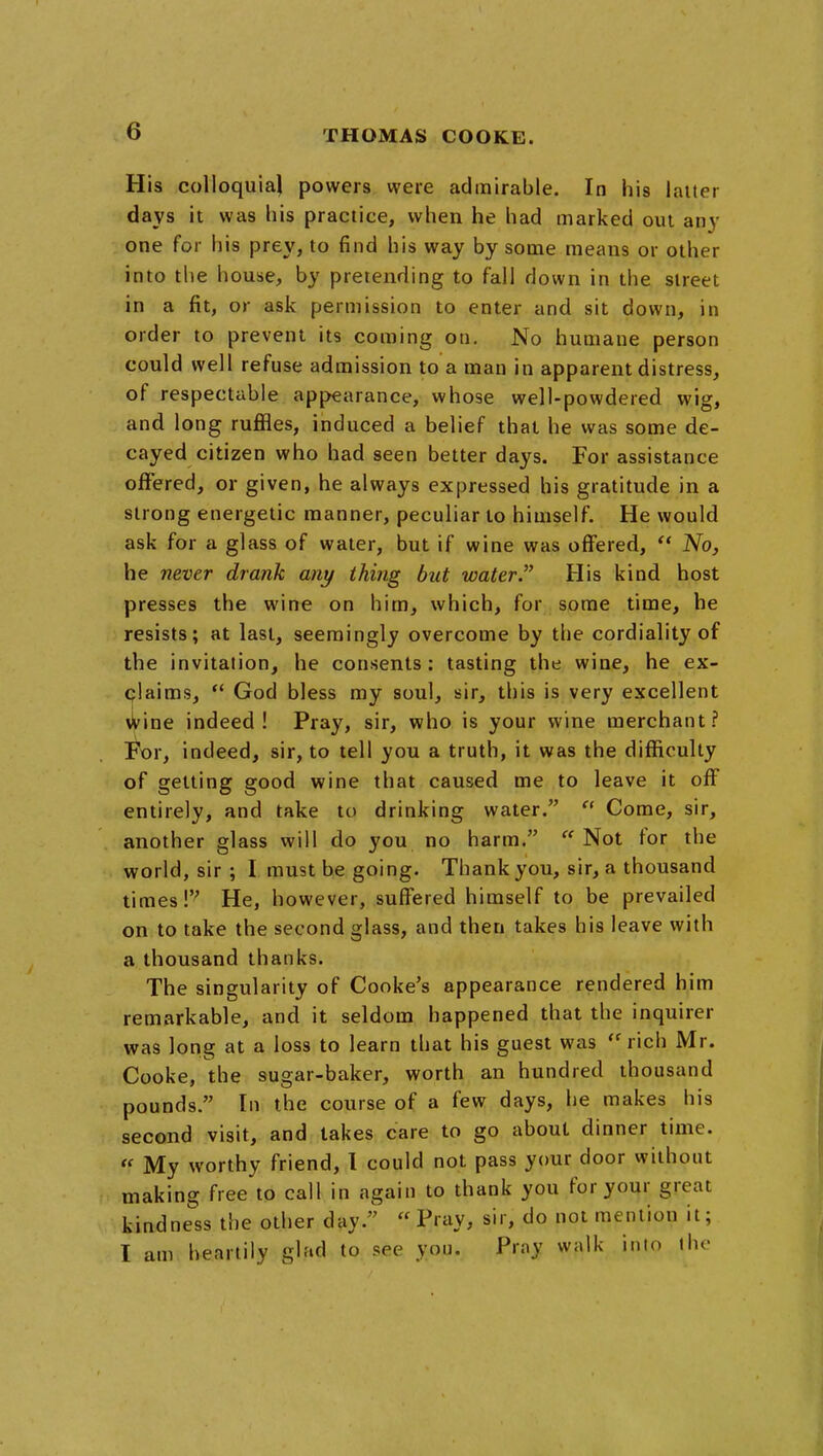 His colloquial powers were admirable. In his laiter days it was his practice, when he had marked out any one for his prey, to find his way by some means or other into the house, by pretending to fall down in the street in a fit, or ask permission to enter and sit down, in order to prevent its coming on. No humane person could well refuse admission to a man in apparent distress, of respectable appearance, whose well-powdered wig, and long ruffles, induced a belief that he was some de- cayed citizen who had seen better days. For assistance offered, or given, he always expressed his gratitude in a strong energetic manner, peculiar to himself. He would ask for a glass of water, but if wine was offered,  No, he never drank any thing but water His kind host presses the wine on him, which, for some time, he resists; at last, seemingly overcome by the cordiality of the invitation, he consents; tasting the wine, he ex- claims, ** God bless my soul, sir, this is very excellent wine indeed! Pray, sir, who is your wine merchant? !l^r, indeed, sir, to tell you a truth, it was the difficulty of getting good wine that caused me to leave it off entirely, and take to drinking water.  Come, sir, another glass will do you no harm.  Not for the world, sir ; I must be going. Thank you, sir, a thousand times! He, however, suffered himself to be prevailed on to take the second glass, and then takes his leave with a thousand thanks. The singularity of Cooke's appearance rendered him remarkable, and it seldom happened that the inquirer was long at a loss to learn that his guest was ''rich Mr. Cooke, the sugar-baker, worth an hundred thousand pounds. In the course of a few days, he makes his second visit, and lakes care to go about dinner time.  My worthy friend, 1 could not pass your door without making free to call in again to thank you for your great fcindne^'ss the other day.  Pray, sir, do not mention it; I am heartily glad to see yon. Prny walk into the