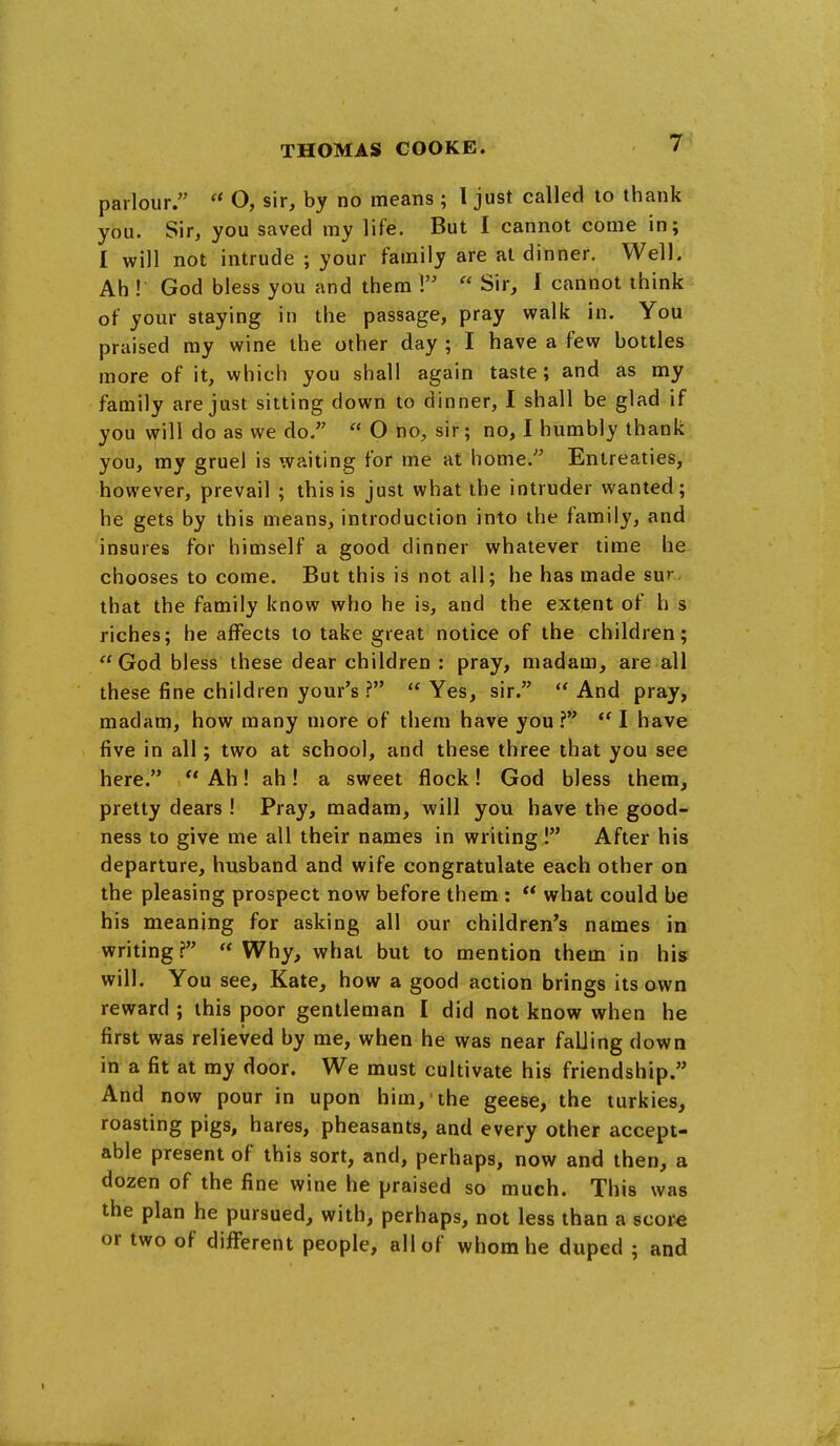 parlour.  O, sir, by no means ; 1 just called to thank you. Sir, you saved my life. But I cannot come in; I will not intrude ; your family are at dinner. Well. Ah ! God bless you and them !  Sir, I cannot think- of your staying in the passage, pray walk in. You praised my wine the other day ; I have a few bottles more of it, which you shall again taste; and as my family are just sitting down to dinner, I shall be glad if you will do as we do.  O no, sir; no, I humbly thank you, my gruel is waiting for me at home. Entreaties, however, prevail ; this is just what the intruder wanted; he gets by this means, introduction into the family, and insures for himself a good dinner whatever time he chooses to come. But this is not all; he has made sur that the family know who he is, and the extent of h s riches; he affects to take great notice of the children;  God bless these dear children : pray, madam^ are all these fine children your's ? Yes, sir. And pray, madam, how many more of them have you?  I have five in all; two at school, and these three that you see here.  Ah! ah! a sweet flock! God bless them, pretty dears ! Pray, madam, will you have the good- ness to give me all their names in writing ! After his departure, husband and wife congratulate each other on the pleasing prospect now before them :  what could be his meaning for asking all our children's names in writing? Why, what but to mention them in his will. You see, Kate, how a good action brings its own reward ; this poor gentleman I did not know when he first was relieved by me, when he was near falling down in a fit at my door. We must cultivate his friendship. And now pour in upon him, the geese, the turkies, roasting pigs, hares, pheasants, and every other accept- able present of this sort, and, perhaps, now and then, a dozen of the fine wine he praised so much. This was the plan he pursued, with, perhaps, not less than a score or two of different people, all of whom he duped ; and