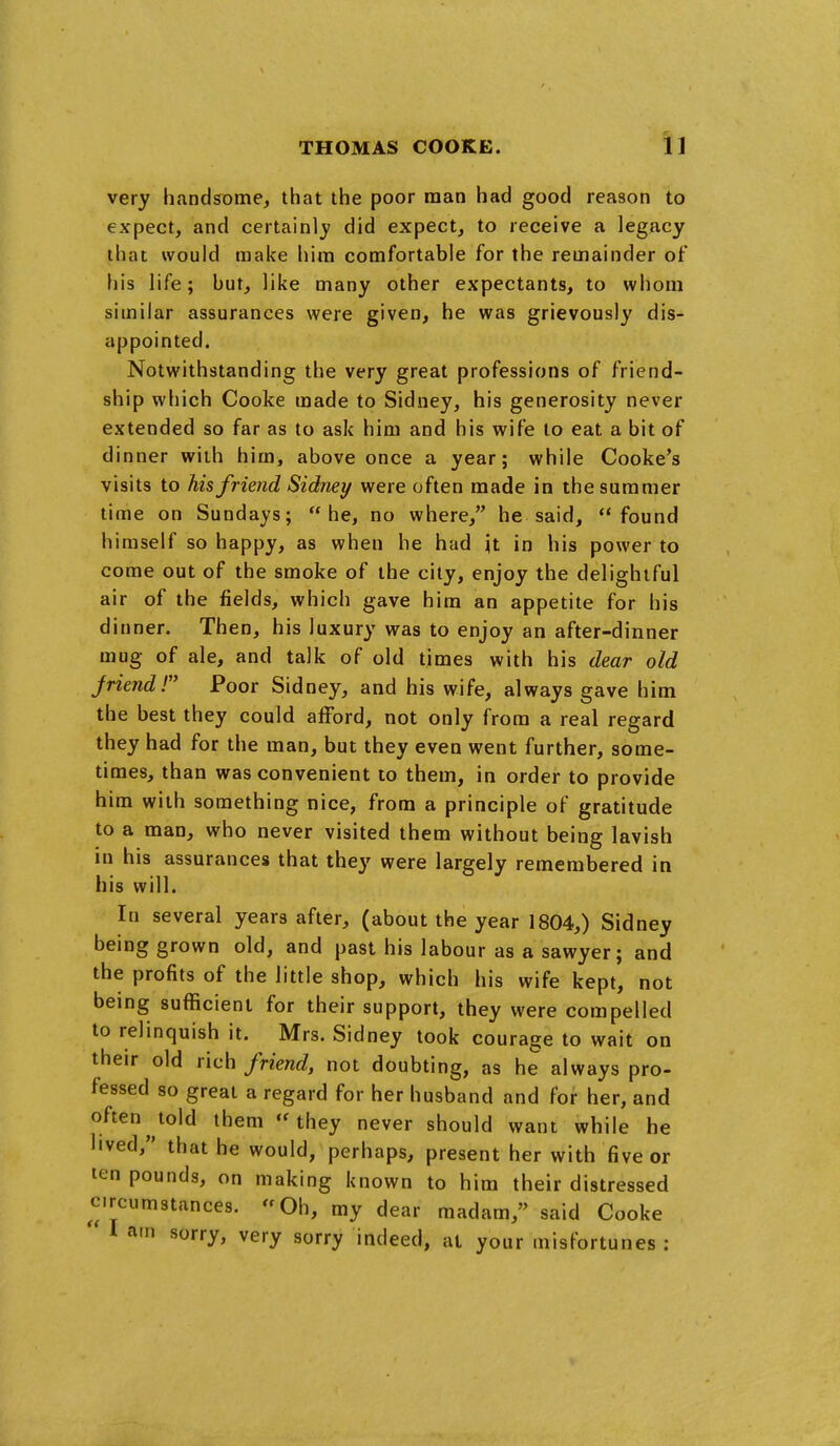 very handsome, that the poor man had good reason to expect, and certainly did expect, to receive a legacy that would make him comfortable for the remainder of his life; but, like many other expectants, to whom similar assurances were given, he was grievously dis- appointed. Notwithstanding the very great professions of friend- ship which Cooke made to Sidney, his generosity never extended so far as to ask him and his wife to eat a bit of dinner with him, above once a year; while Cooke's visits to his friend Sidney were often made in the summer time on Sundays; he, no where, he said, found himself so happy, as when he had Jt in his power to come out of the smoke of the city, enjoy the delightful air of the fields, which gave him an appetite for his dinner. Then, his luxury was to enjoy an after-dinner mug of ale, and talk of old times with his dear old Jriendr Poor Sidney, and his wife, always gave him the best they could afford, not only from a real regard they had for the man, but they even went further, some- times, than was convenient to them, in order to provide him with something nice, from a principle of gratitude to a man, who never visited them without being lavish in his assurances that they were largely remembered in his will. In several years after, (about the year 1804,) Sidney being grown old, and past his labour as a sawyer; and the profits of the little shop, which his wife kept, not being sufficient for their support, they were compelled to relinquish it. Mrs. Sidney took courage to wait on their old rich friend, not doubting, as he always pro- fessed so great a regard for her husband and for her, and often told them they never should want while he lived, that he would, perhaps, present her with five or ten pounds, on making known to him their distressed circumstances. Oh, my dear madam, said Cooke I am sorry, very sorry indeed, at your misfortunes :