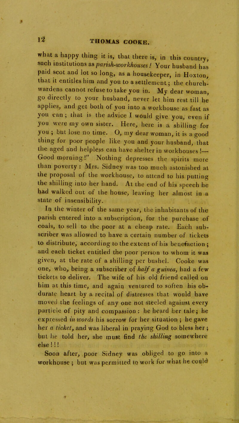 what a happy thing it is, that there is, in this country, such iostitutions as parish-workhouses! Your husband has paid scot and lot so long, as a housekeeper, in Hoxton, that it entitles hira and you to a settlement j the church- wardens cannot refuse to take you in. My dear woman, go directly to your husband, never let him rest till he applies, and get both of you into a workhouse as fast as you can ; that is the adwice I would give you, even if you were my own sister. Here, here is a shilling for you ; but lose no time. O, my dear woman, it is a good thing for poor people like you and your husband, that the aged and helpless can have shelter in workhouses ! Good morning! Nothing depresses the spirits more than poverty : Mrs. Sidney was too much astonished at the proposal of the workhouse, to attend to his putting the shilling into her hand. At the end of his speech he had walked out of the house, leaving her almost in a state of insensibility. In the winter of the same year, the inhabitants of the parish entered into a subscription, for the purchase of coals, to sell to the poor at a cheap rate. Each sub- scriber was allowed to have a certain number of tickets to distribute, according to the extent of his benefaction ; and each ticket entitled the poor person to whom it was given, at the rate of a shilling per bushel. Cooke was one, who, being a subscriber of half a guinea, had a few tickets to deliver. The wife of his old friend called on him at this time, and again ventured to soften his ob- durate heart by a recital of distresses that would have moved the feelings of any one not steeled against every particle of pity and compassion : he heard her talej he expressed inwards his sorrow for her situation ; he gave her a ticket, and was liberal in praying God to bless her j but he told her, she must find the shilling somewhere else!!! Soon after, poor Sidney was obliged to go into a workhouse ; but was permitted to work for what he could