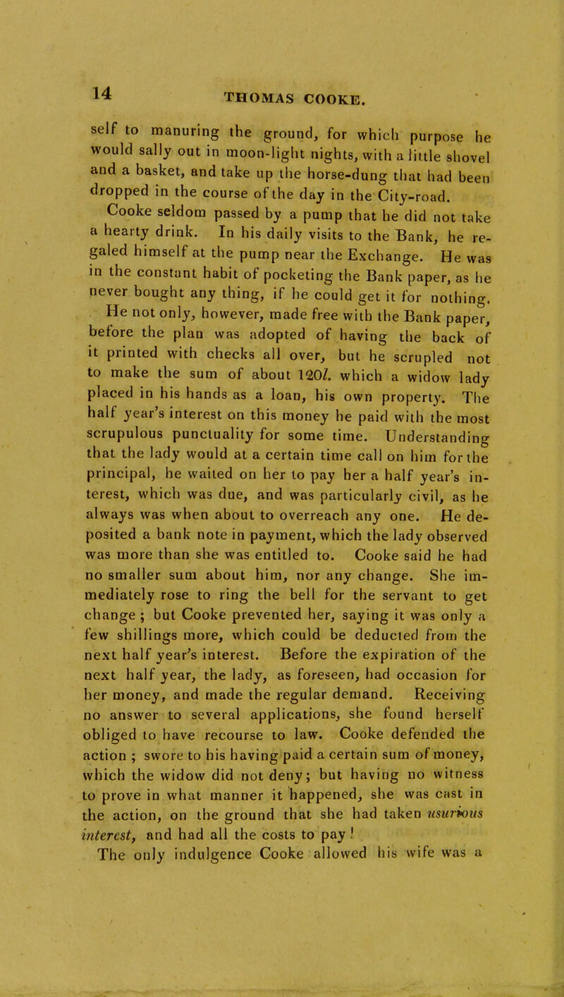 self to manuring the ground, for which purpose he would sally out in moon-light nights, with a little shovel and a basket, and take up the horse-dung that had been dropped in the course of the day in the City-road. Cooke seldom passed by a pump that he did not take a hearty drink. In his daily visits to the Bank, he re- galed himself at the pump near the Exchange. He was in the constant habit of pocketing the Bank paper, as he never bought any thing, if he could get it for nothing. He not only, however, made free with the Bank paper, before the plan was adopted of having the back of it printed with checks all over, but he scrupled not to make the sum of about 120/. which a widow lady placed in his hands as a loan, his own property. The half year's interest on this money he paid with the most scrupulous punctuality for some time. Understanding that the lady would at a certain time call on him for the principal, he wailed on her to pay her a half year's in- terest, which was due, and was particularly civil, as he always was when about to overreach any one. He de- posited a bank note in payment, which the lady observed was more than she was entitled to. Cooke said he had no smaller sum about him, nor any change. She im- mediately rose to ring the bell for the servant to get change ; but Cooke prevented her, saying it was only a few shillings more, which could be deducted from the next half year's interest. Before the expiration of the next half year, the lady, as foreseen, had occasion for her money, and made the regular demand. Receiving no answer to several applications, she found herself obliged to have recourse to law. Cooke defended the action ; swore to his having paid a certain sum of money, which the widow did not deny; but having no witness to prove in what manner it happened, she was cast in the action, on the ground that she had taken usurious interest, and had all the costs to pay ! The only indulgence Cooke allowed his wife was a