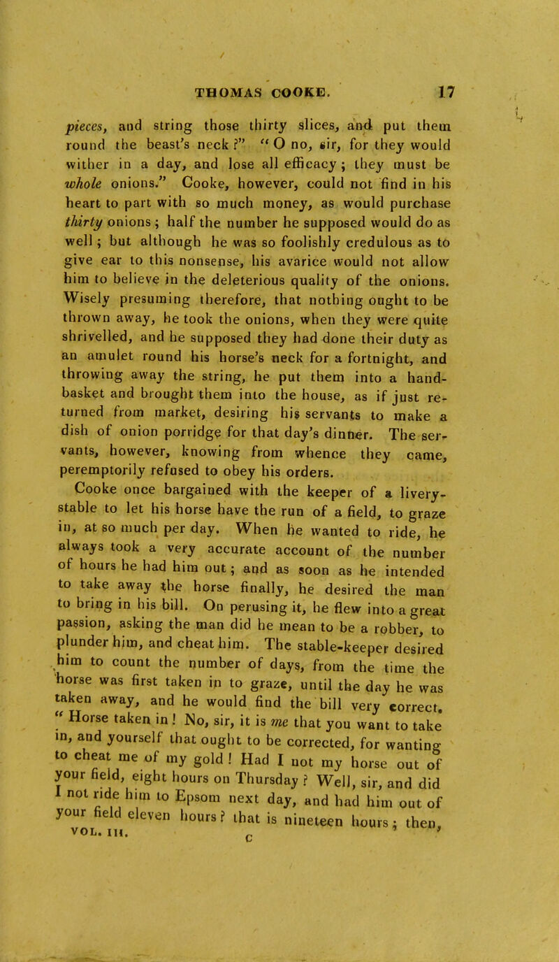 pieces, and string those thirty slices, an4 put them round the beast's neck?  O no, sir, for they would wither in a day, and lose all efficacy ; ihey must be whole onions. Cooke, however, could not find in his heart to part with so much money, as would purchase thirty onions ; half the number he supposed would do as well; but although he was so foolishly credulous as to give ear to this nonsense, his avarice would not allow him to believe in the deleterious quality of the onions. Wisely presuming therefore, that nothing ought to be thrown away, he took the onions, when they were quite shrivelled, and he supposed they had done their duty as an amulet round his horse's neck for a fortnight, and throwing away the string, he put them into a hand- basket and brought them into the house, as if just re- turned from market, desiring his servants to make a dish of onion porridge for that day's dinner. The ser- vants, however, knowing from whence they came, peremptorily refused to obey his orders. Cooke once bargained with the keeper of a livery- stable to let his horse have the run of a field, to graze in, at so much per day. When he wanted to ride, he always took a very accurate account of the number of hours he had him out; and as soon as he intended to take away ^he horse finally, he desired the man to bring in his bill. On perusing it, he flew into a great passion, asking the man did he mean to be a robber, to plunder him, and cheat him. The stable-keeper desi'red him to count the number of days, from the time the horse was first taken in to graze, until the day he was taken away, and he would find the bill very correct, « Horse taken in ! No, sir, it is me that you want to take' m, and yourself that ought to be corrected, for wanting to cheat me of my gold ! Had I not my horse out of your field, eight hours on Thursday ? Well, sir, and did 1 not r.de him lo Epsom next day, and had him out of your field eleven hours? that is nineteen hours; then, VOL. in. ^ > f