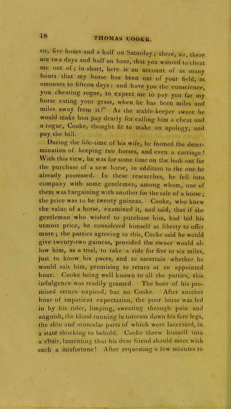 Sir, five hours and a half on Saturday; there, sir, there are two days and half an hour, that you wanted to cheat me out of; in short, here is an account of as many hours that my horse has been out of your field, as amounts to fifteen days : and have you the conscience, you cheating rogue, to expect me to pay you for my horse eating your grass, when he has been miles and miles away from it? As the stable-keeper swore he would make him pay dearly for calling him a cheat and a rogue, Cooke, thought fit to make an apology, and pay the bill. During the life-time of his wife, he formed the deter- mination of keeping two horses, and even a carriage ! With this view, he was for some time on the look out for the purchase of a new horse, in addition to the one he already possessed. In these researches, he fell into company with some gentlemen, among whom, one of them was bargaining with another for the sale of a horse; the price was to be twenty guineas. Cooke, who knew the value of a horse, examined it, and said, that if the gentleman who wished to purchase him, had bid his utmost price, he considered himself at liberty to offer more ; the parties agreeing to this, Cooke said he would give twenty-two guineas, provided the owner would al- low him, as a trial, to take a ride for five or six miles, just to know his paces, and to ascertain whether he would suit him, promising to return at an appointed hour. Cooke being well known to all the parties, this indulgence was readily granted. The hour of his pro- mised return expired, but no Cooke. After another hour of impatient expectation, the poor horse was led in by his rider, limping, sweating through pain and anguish, the blood running in torrents down his fore legs, the skin and muscular parts of which were lacerated, in a state shocking to behold. Cooke threw himself into a (^hair, lamenting that his dear friend should meet with such a misfortune! After requesting a few minutes to