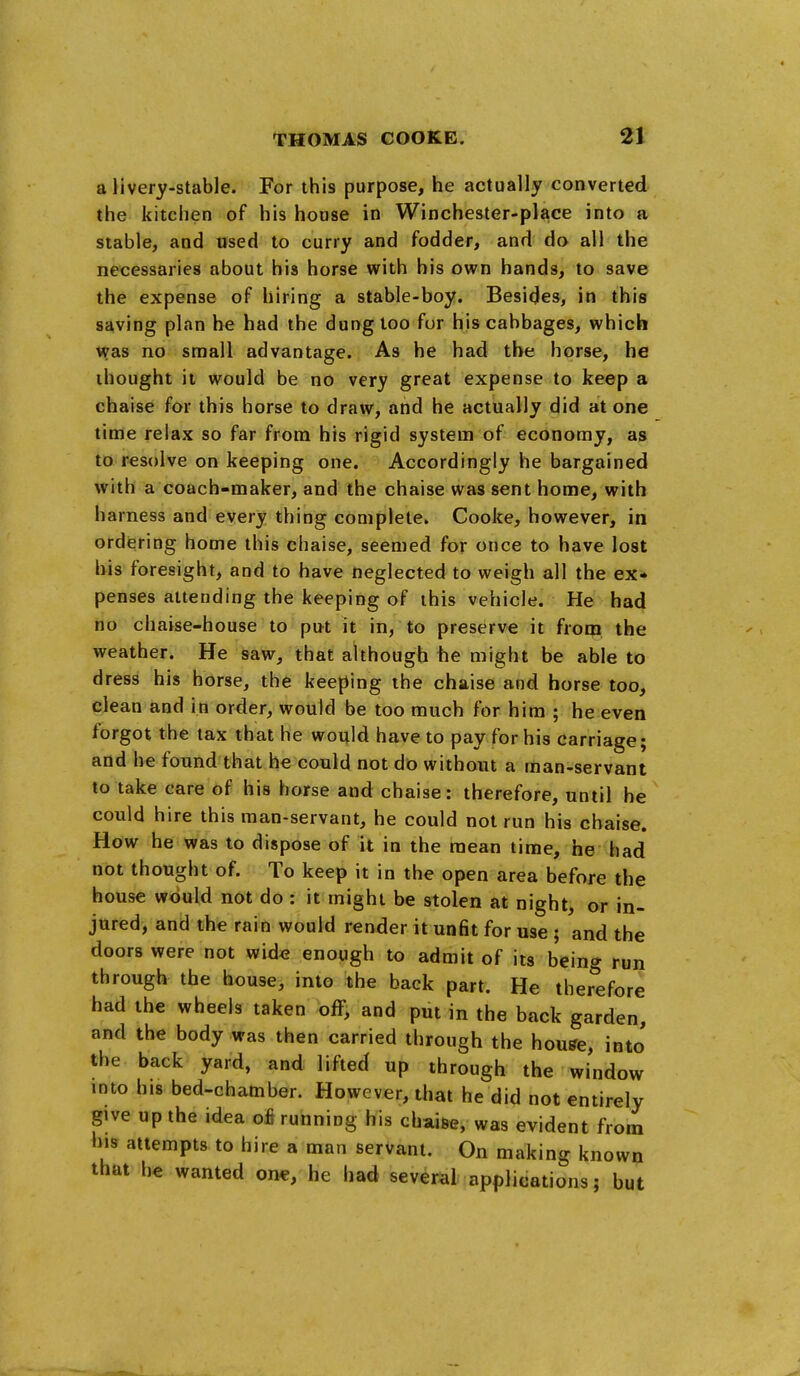 a livery-stable. For this purpose, he actually converted the kitchen of his house in Winchester-place into a stable, and used to curry and fodder, and do all the necessaries about his horse with his own hands, to save the expense of hiring a stable-boy. Besides, in this saving plan he had the dung too fur his cabbages, which Was no small advantage. As he had the horse, he thought it would be no very great expense to keep a chaise for this horse to draw, and he actually did at one time relax so far from his rigid system of economy, as to resolve on keeping one. Accordingly he bargained with a coach-maker, and the chaise was sent home, with harness and every thing complete. Cooke, however, in ordering home this chaise, seemed for once to have lost his foresight, and to have neglected to weigh all the ex- penses attending the keeping of ibis vehicle. He had no chaise-house to put it in, to preserve it from the weather. He saw, that although be might be able to dress his horse, the keeping the chaise and horse too, clean and in order, would be too much for him ; he even forgot the tax that he would have to pay for his carriage; and he found that he could not do without a man-servant to take care of his horse and chaise: therefore, until he could hire this man-servant, he could not run his chaise. How he was to dispose of it in the mean time, he had not thought of. To keep it in the open area before the house would not do : it might be stolen at night, or in- jured, and the rain would render it unfit for use ; and the doors were not wide enough to admit of its being run through the house, into the back part. He therefore had the wheels taken off, and put in the back garden, and the body was then carried through the house, into the back yard, and lifted up through the window into his bed-chamber. However, that he did not entirely give up the idea ofi running his chaise, was evident from his attempts to hire a man servant. On making known that he wanted one, he had several applications; but