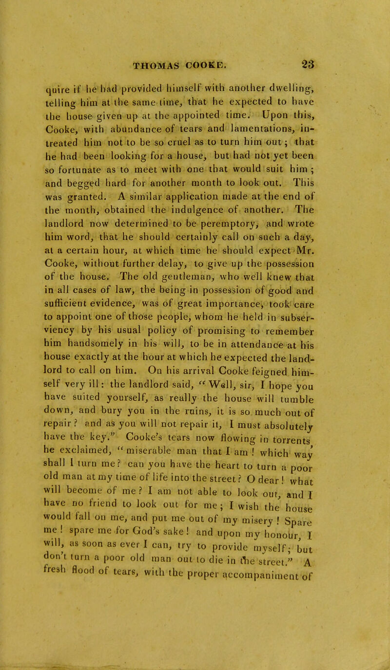 quire if lie had provided himself with another dwelling, telling him at the same time, that he expected to have the house given up at the appointed time. Upon this, Cooke, with abundance of tears and lamentations, in- treated him not to be sp cruel as to turn him out; that he had been looking for a house, but had not yet been so fortunate as to meet with one that would suit him ; and begged hard for another month to look out. This was granted. A similar application made at the end of the month, obtained the indulgence of another. The landlord now determined to be peremptory, and wrote him word, that he should certainly call on such a day, at a certain hour, at which time he should expect Mr. Cooke, without further delay, to give up the possession of the house. The old geutleman, who well knew that in all cases of law, the being in possession of good and sufficient evidence, was of great importance, took care to appoint one of those people, whom he held in subser- viency by his usual policy of promising to remember him handsomely in his will, to be in attendance at his house exactly at the hour at which he expected the land- lord to call on him. On his arrival Cooke feigned him- self very ill: the landlord said, Well, sir, I hope you have suited yourself, as really the house will tumble down, and bury you in the ruins, it is so much out of repair ? and as you will not repair it, I must absolutely have the key. Cooke's tears now flowing in torrents he exclaimed, ''miserable man that I am ! which way shall 1 turn me? can you have the heart to turn a poor old man at my time of life into the street ? O dear! what will become of me ? I am not able to look our, and I have no friend to look out for me; I wish the house would fall on me, and put me out of my misery ! Spare me ! spare me for God's sake! and upon my honoijr, I will, as soon as ever I can, try to provide myself; but don't turn a poor old man out to die in tlie street.'' A fresh flood of tears, with the proper qccompaniment of