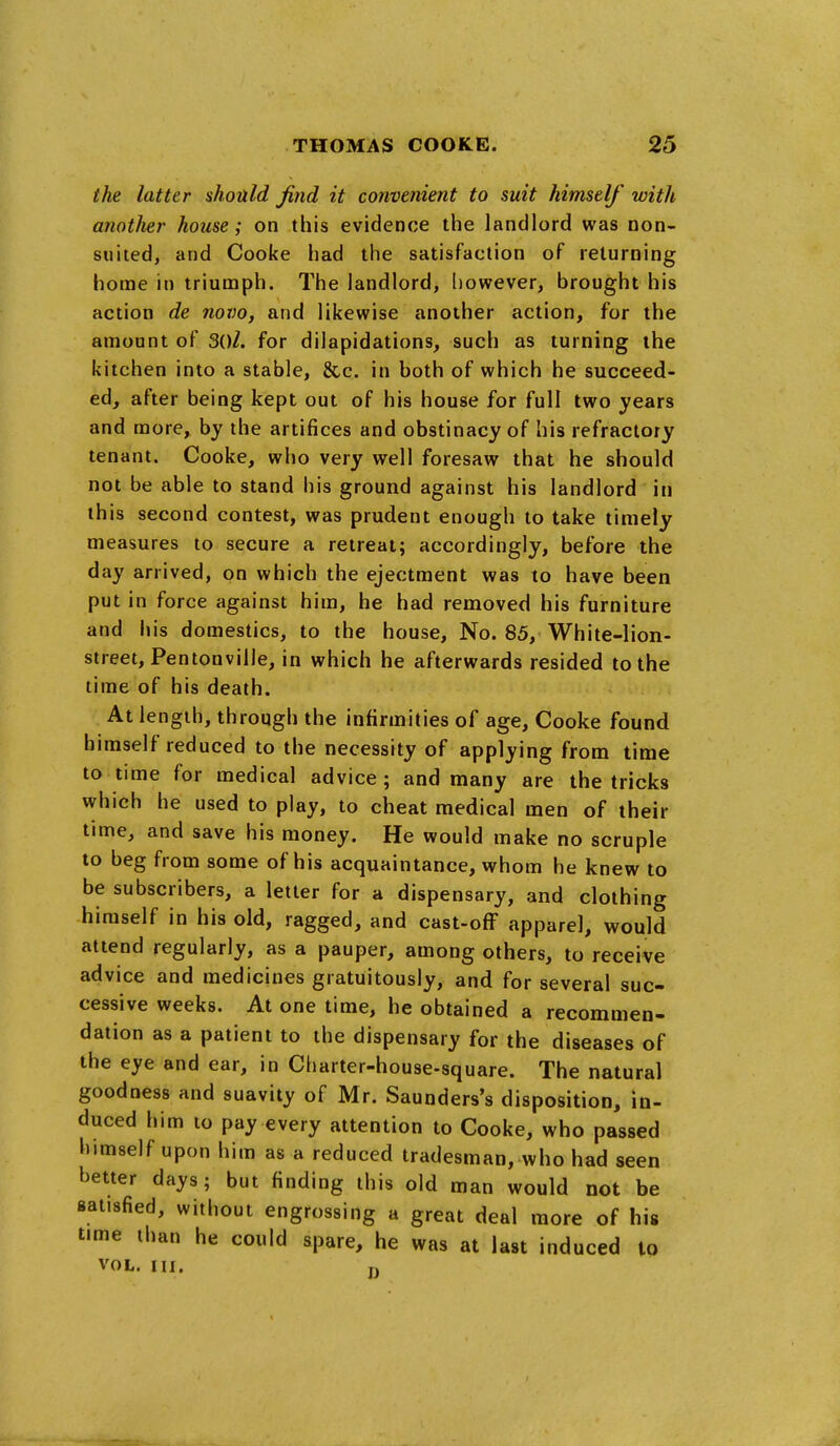 the latter should find it convenient to suit himself with another house; on this evidence the landlord was non- suited, and Cooke had the satisfaction of returning home in triumph. The landlord, l)owever, brought his action de novo, and likewise another action, for the amount of 3()/. for dilapidations^ such as turning the kitchen into a stable, &,c. in both of which he succeed- ed, after being kept out of his house for full two years and more, by the artifices and obstinacy of his refractory tenant. Cooke, who very well foresaw that he should not be able to stand his ground against his landlord in this second contest, was prudent enough to take timely measures to secure a retreat; accordingly, before the day arrived, on which the ejectment was to have been put in force against him, he had removed his furniture and his domestics, to the house, No. 85, White-lion- street, Pentonville, in which he afterwards resided to the time of his death. At length, through the infirmities of age, Cooke found himself reduced to the necessity of applying from time to time for medical advice; and many are the tricks which he used to play, to cheat medical men of their time, and save his money. He would make no scruple to beg from some of his acquaintance, whom he knew to be subscribers, a letter for a dispensary, and clothing himself in his old, ragged, and cast-off apparel, would attend regularly, as a pauper, among others, to receive advice and medicines gratuitously, and for several suc- cessive weeks. At one time, he obtained a recommen- dation as a patient to the dispensary for the diseases of the eye and ear, in Charter-house-square. The natural goodness and suavity of Mr. Saunders's disposition, in- duced him to pay every attention to Cooke, who passed himself upon him as a reduced tradesman, who had seen better days; but finding this old man would not be satisfied, without engrossing a great deal more of hig time than he could spare, he was at last induced to VOL. lU. p