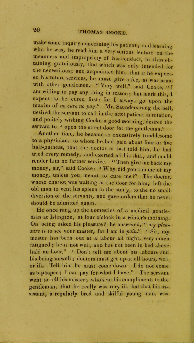 THOMAS COOKE. make some inquiry concerning his patient; and learnin^i who he was, he read him a very serious lecture on the meanness and impropriety of his conduct, in thus ob- taming gratuitously, that which was only intended for the necessitous; and acquainted him, that if he expect- ed his future services, he must give a fee, as was usual with other gentlemen. « Very well, said Cooke,  I am willing to pay any thing in reason ; but mark this, I expect to be cured first; for I always go upon the maxim of no cure no 'pay. Mr. Saunders rang the bell, desired the servant to call in the next patient in rotation' and politely wishing Cooke a good morning, desired the servant to « open the street door for the gentleman. Another time, he became so excessively troublesome to a physician, to whom he had paid about four or five half-guineas, that the doctor at last told him, he had tried every remedy, and exerted all his skill, and could render him no farther service. « Then give me back my money, sir, said Cooke: Why did you rob me of my money, unless you meant to cure me V The doctor, whose chariot was waiting at the door for him, left the old man to vent his spleen in the study, to the no small diversion of the servants, and gave orders that he never should be admitted again. He once rang up the domestics of a medical gentle- man at Islington, at four o'clock in a winter's morning. On being asked his pleasure? he answered, my yha- • sure is to see your master, for I am \n pain. Sir, my master has been out at a labour all night, very much fatigued ; he is not well, and has not been in bed above half an hoar.  Don't tell me about his labours and his being unwell; doctors must gel up at all hours, well or ill. Tell him he must come down. I do not come as a pauper ; I can pay for what I have. The servant weiit to tell his master; who sent his compliments to the gentleman, that he really was very ill, but that his as- sistant^ a regularly bred and skilful young man, was