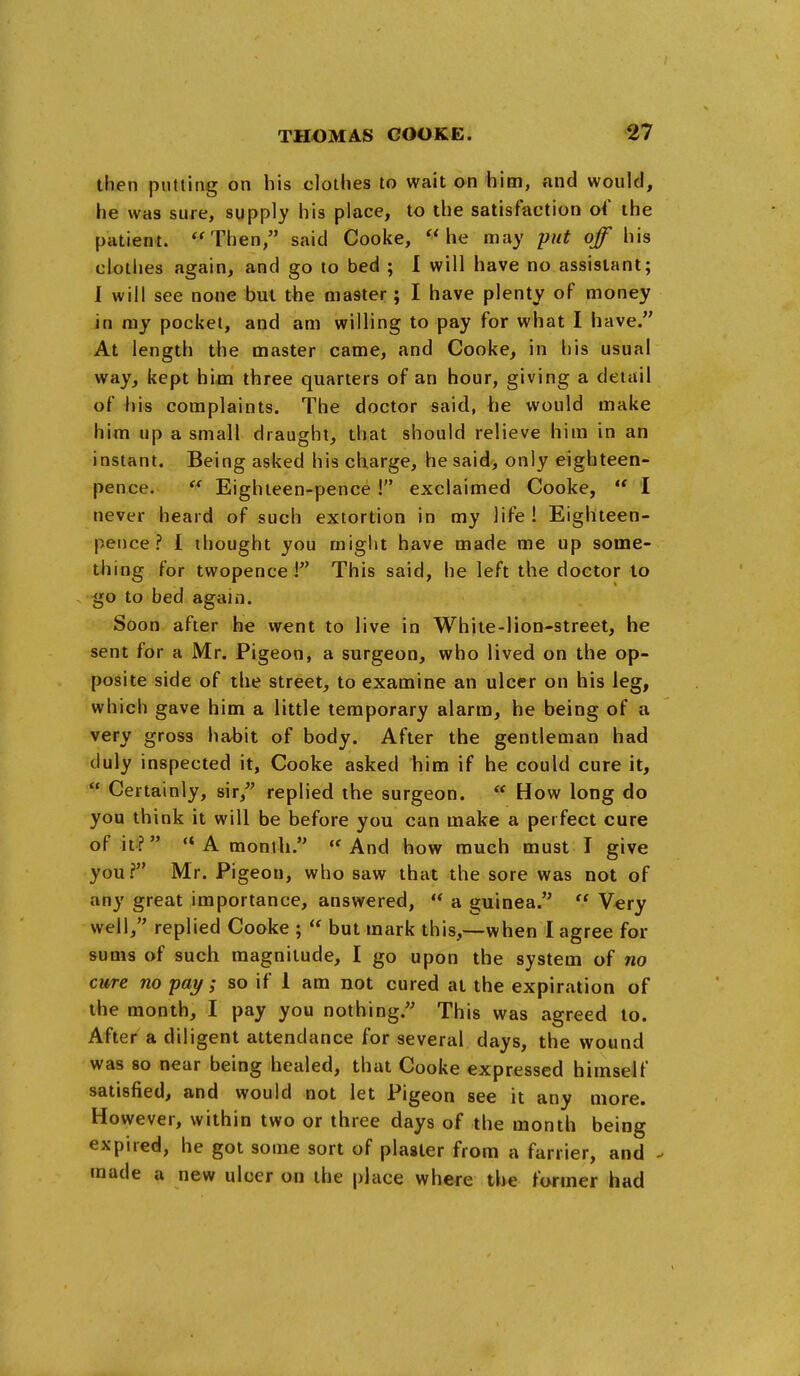 then putting on his clothes to wait on him, and would, he was sure, supply his place, to the satisfaction of the patient. *'Then, said Cooke, he may put off his clothes again, and go to bed ; 1 will have no assistant; I will see none but the master; I have plenty of money in ray pocket, and am willing to pay for what I have. At length the master came, and Cooke, in his usual way, kept him three quarters of an hour, giving a detail of his complaints. The doctor said, he would make him up a small draught, that should relieve him in an instant. Being asked his charge, he said, only eighteen- pence.  Eighieen-pence I exclaimed Cooke,  I never heard of such extortion in my life ! Eighteen- peiice ? I thought you miglit have made me up some- thing for twopence 1 This said, he left the doctor to go to bed again. Soon after he went to live in White-lion-street, he sent for a Mr. Pigeon, a surgeon, who lived on the op- posite side of the street, to examine an ulcer on his leg, which gave him a little temporary alarm, he being of a very gross habit of body. After the gentleman had duly inspected it, Cooke asked him if he could cure it,  Certainly, sir, replied the surgeon.  How long do you think it will be before you can make a perfect cure of it?  A month. ''And how much must I give you? Mr. Pigeon, who saw that the sore was not of any great importance, answered,  a guinea.  Very well, replied Cooke ;  but mark this,—when I agree for sums of such magnitude, I go upon the system of no cure no pay; so if 1 am not cured at the expiration of the month, I pay you nothing. This was agreed to. After a diligent attendance for several days, the wound was 8o near being healed, that Cooke expressed himself satisfied, and would not let Pigeon see it any more. However, within two or three days of the month being expired, he got some sort of piaster from a farrier, and - made a new ulcer on the place where the former had