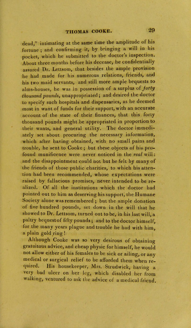 dead, intimating at the same time the amplitude of his fortune ; and confirming it, by bringing a will in his pocket, which he submitted to the doctor's inspection. About three months before his decease, he confidentially assured Dr. Lettsom, that besides the ample provision he had made for his numerous relations, friends, and his two maid servants, and still more ample bequests to alms-houses, he was in possession of a surplus of Jorty thousand pounds, unappropriated ; and desired the doctor to specify such hospitals and dispensaries, as he deemed most in want of funds for their support, with an accurate account of the state of their finances, that this forty thousand pounds might be appropriated in proportion to their wants, and general utility. The doctor immedi- ately set about procuring the necessary information, which after having obtained, with no small pains and trouble, he sent to Cooke; but these objects of his pro- found munificence were never noticed in the rea/will: and the disappointment could not but be felt by many of the friends of those public charities, to which his atten- tion had been recommended, whose expectations were raised by fallacious promises, never intended to be re- alized. Of all the institutions which the doctor had pointed out to him as deserving his support, the Humane Society alone was remembered ; but the ample donation of five hundred pounds, set down in the will that he showed to Dr. Lettsom, turned out to be, in his last will, a paltry bequest of fifty pounds; and to the doctor himself, for the many years plague and trouble he had with him, a plain gold ring ! Although Cooke was so very desirous of obtaining gratuitous advice, and cheap physic for himself, he would not allow either of his females to be sick or ailing, or any medical or surgical relief to be afforded them when re- quired. His housekeeper, Mrs. Strudwick, having a very bad ulcer on her leg, which disabled her from walking, ventured to ask the advice of a medical friend.