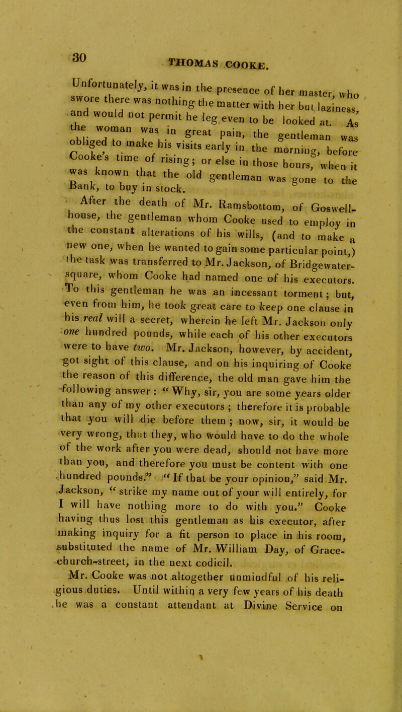 Unfortunately, it was in th« presence of her n.aster, who swore there was nothing the n,atte, with her b„, lajnest .and would not permit he leg even to be loolced at. I th^ wo„an was in great pain, the gentleman was obhged to ,„ake his visits earl, in the lrni„g, befW Cookes t,n,e of rising; or else in those hours, when i! was known tha, the old gentleman was gone to the Bank, to buy in stock. After the death of Mr. Ramsbottom, of Gosvvell- house, the gentleman whom Cooke used to employ in the constant alterations of his wills, (and to make a new one, when he wanted to gain some particular point,) ihe task was transferred to Mr. Jackson, of Bridgewater- square, whom Cooke had named one of his executors. To this gentleman he was jan i.ncessant torment; but, even from him, he took great care to keep one clause in his real will a secret, wherein he left Mr. Jackson only one hundred pounds, while each of his other executors were to have tivo. Mr. Jackson, however, by accident, got sight of this clause, and on his inquiring of Cooke the reason of this difference, the old man gave him the following answer :  Why, sir, you are some years older than any of my other executors ; therefore it is probable that you will die before them ; now, sir, it would be very wrong, that they, who would have to do the whole of the work after you were dead, should not have more than you, and therefore you must be content with one .hundred pounds. If that be your opinion, said Mr. Jackson, ''strike my name out of your will entirely, for I will have nothing more to do with you. Cooke having thus lost this gentlemaii as his executor, after making inquiry for a fit person to place iu his room, substituted the name of Mr. William Day, of Grace- churoh-street, in the next codicil. Mr. Cooke was not altogether unmindful of his reli- gious duties. Until within a very few years of hi^ death .he was a constant attendant at Divine Service on