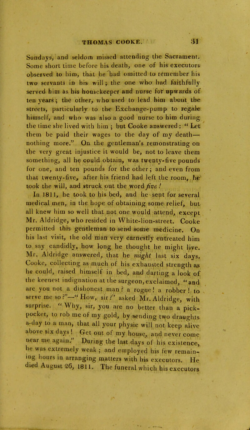 Sundays, and seldom missed attending the Sacrament. Some short time before his death, one of his executors observed to him, that he'had omitted to remember his two servants in his will y the one who l>ad faithfully served him as his housekeeper and nurse for upwards of ten years; the otlier^ who used to lead him about the streets, particularlj to the Exchange-pump to regal« himself, and who was also a good nurse to him during the lime she lived with him ; but Cooke answered :  Let them be paid their wages to the day of my death— nothing more. Oa the gentleman's remonstrating on the very great injustice it would be, not to leave them something, all he could obtain, was twenty-five pounds for one, and ten pounds for the other; and even from that twenty-five, after his friend had left the room, he took the will, and struck out the word jivt I In 1811, he took to his bed, and he sent for several medical men, in the hope of obtaining some relief, but all knew him so well that not one would attend, except Mr. Aldridge, who resided in White-lion-street. Cooke permitted this gentleman to send some medicine. On his last visit, the old man very earnestly entreated him to say candidly, how long he thought he might live. Mr. Aldridge answered, that he might last six days. Cooke, collecting as much of his exhausted strength as he could, raised himself in bed, and darting a look of the keenest indignation at the surgeon,exclaimed, and are you not a dishonest man ? a rogue I a robber ! to / serve me so  How, sir ? asked Mr. Aldridge, with surprise.  Why, sir, you are no better than a pick- pocket, to rob me of my gold, by sending two draughts a-day to a man, that all your physic will not keep alive above six days ! Get out of my house^ and never come near me again. During the last days of his existence, he was extremely weak ; and employed his few remain- ing hours in arranging matters with his executors. He died August 26, 1811. The funeral which his executors