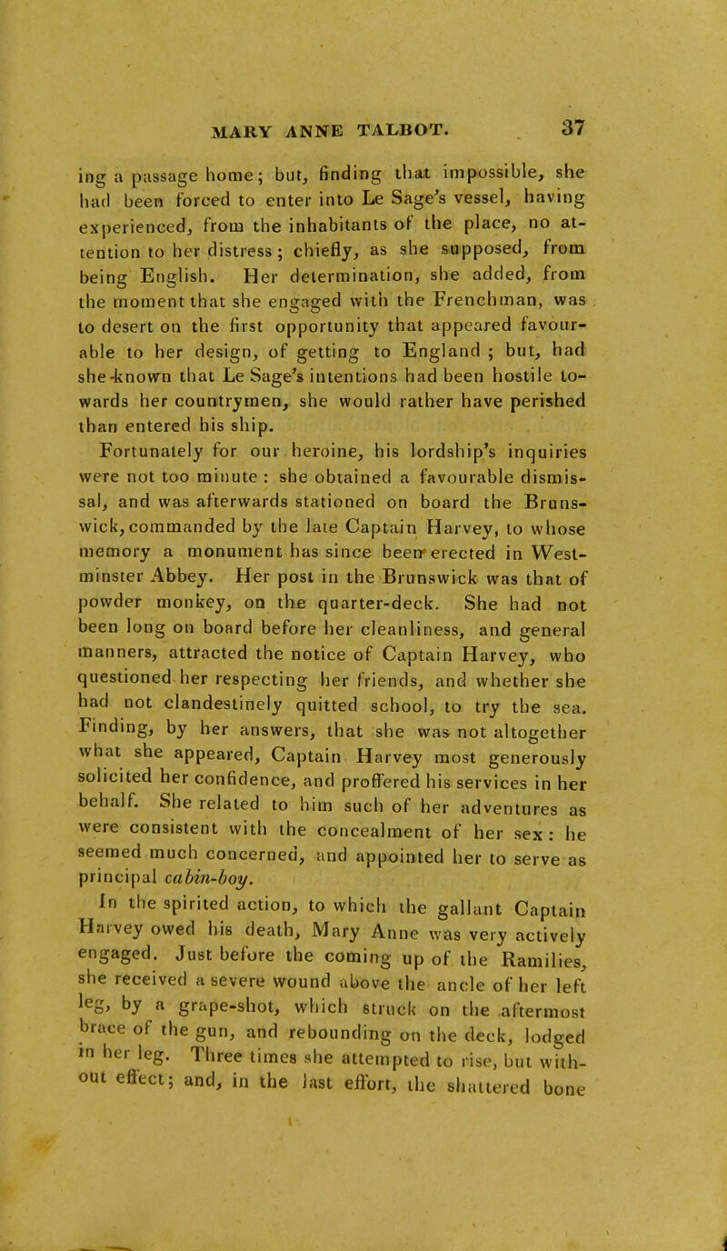 ing a passage home; but, finding that impossible, she had been forced to enter into Le Sage's vessel, having experienced, from the inhabitants of the place, no at- tention to her distress; chiefly, as she supposed, from being English. Her determination, she added, from the moment that she engaged with the Frenchman, was to desert on the first opportunity that appeared favour- able to her design, of getting to England ; but, had she-known tliat Le Sage's intentions had been hostile to- wards her countrymen, she would rather have perished than entered his ship. Fortunately for our heroine, his lordship's inquiries were not too minute : she obtained a favourable dismis- sal, and was afterwards stationed on board the Bruns- wick, commanded by the laie Captain Harvey, to whose memory a monument has since beerr erected in West- minster Abbey. Her post in the Brunswick was that of powder monkey, oq the quarter-deck. She had not been long on board before her cleanliness, and general manners, attracted the notice of Captain Harvey, who questioned her respecting her friends, and whether she had not clandestinely quitted school, to try the sea. Finding, by her answers, that she was not altogether what she appeared. Captain Harvey most generously solicited her confidence, and proffered his services in her behalf. She related to him such of her adventures as were consistent with the concealment of her sex: he seemed much concerned, and appointed her to serve as principal cahin-boy. In the spirited action, to which the gallant Captain Harvey owed his death, Mary Anne was very actively engaged. Just before the coming up of the Ramilies, she received a severe wound above the ancle of her left leg, by a grape-shot, which struck on the aftermost brace of the gun, and rebounding on the deck, lodged m her leg. Three times she attempted to rise, but with- out effect; and, in the last effort, the shattered bone