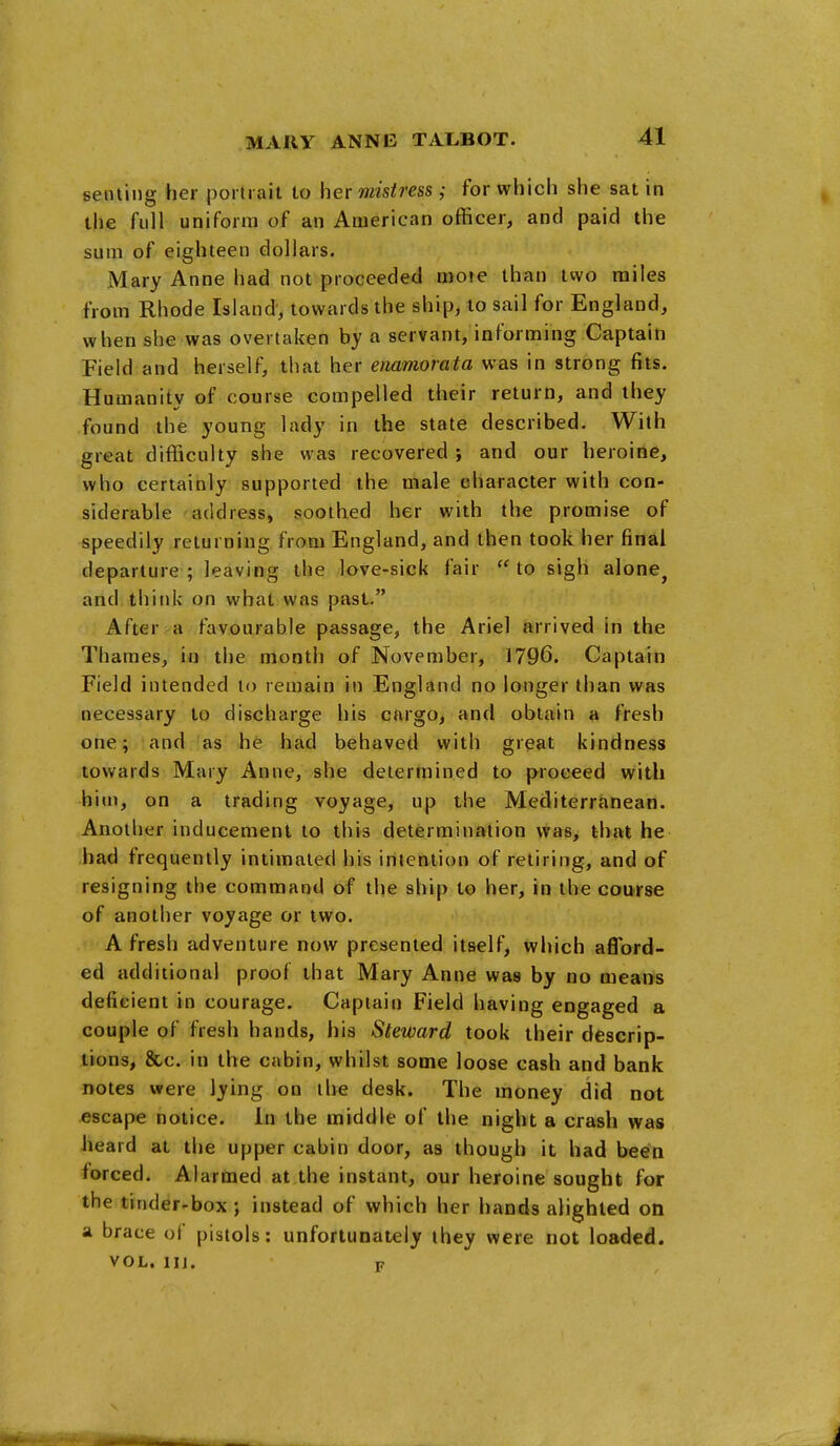 seining her portrait to her mistress ; for which she sat in the full uniform of an American officer, and paid the sum of eighteen dollars. Mary Anne had not proceeded moie than two miles from Rhode Island', towards the ship, to sail for England, when she was overtaken by a servant/informing Captaiti Field and herself, that her enamorata was in strong fits. Humanity of course compelled their return, and they found the young lady in the state described. With great difficulty she was recovered ; and our heroifle, who certainly supported the male character with con- siderable address, soothed her with the promise of speedily returning from England, and then took her final departure; leaving the love-sick fair 'Mo sigh alone^ and think on what was past, After a favourable passage, the Ariel arrived in the Thames, in the month of November, 1796. Captain Field intended to remain in England no longer than was necessary to discharge his cargo, and obtain a fresh one; and as he had behaved with great kindness towards Mary Anne, she determined to proceed with him, on a trading voyage, up the Mediterranean. Another inducement to this determination was, that he bad frequently intimated his intention of retiring, and of resigning the command of the ship to her, in the course of another voyage or two. A fresh adventure now presented itself, which afford- ed additional proof that Mary Anne was by no mear*s deficient in courage. Captain Field having engaged a couple of fresh hands, his Steward took their descrip- tions, &c. in the cabin, whilst some loose cash and bank notes were lying on the desk. The money did not escape notice. In the middle of the night a crash was heard at the upper cabin door, as though it had been forced. Alarmed at the instant, our heroine sought for the tinder-box; instead of which her hands alighted on a brace of pistols: unfortunately they were not loaded. VOL. IIJ. F