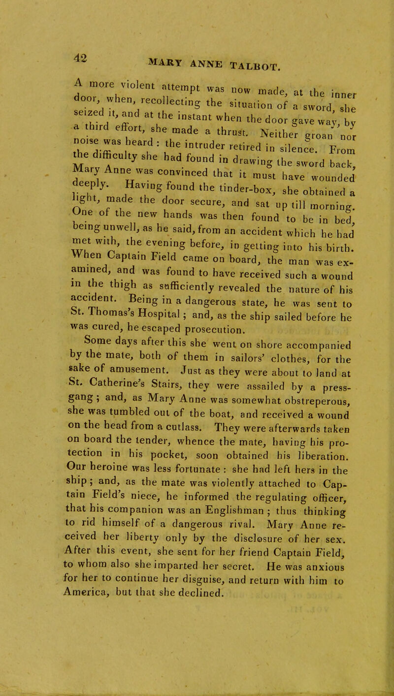 A more violent attempt was now made, at the inner door when recollecting the situation o^ a sword si seized u, and at the instant when the door gave wai.t a third effort she made a thrust. Neither groan nor notse was heard : the intruder retired in silence From the d.ffieu,t, she had found in drawing the swL IZ^ Mary Anne was conv.nced that it must have wounded liZ ^' *he tinder-box, she obtained a ^ght, made the door secure, and sat up till morning. One of the new hands was then found to be in bed being unwell, as he said, from an accident which he had met wnh, the evening before, in getting into his birth. When Captam Field came on board, the man was ex- amined, and was found to have received such a wound m the thigh as sufficiently revealed the nature of his accident. Being in a dangerous state, he was sent to t>t. Thomas's Hospital; and, as the ship sailed before he was cured, he escaped prosecution. Some days after this she went on shore accompanied by the mate, both of them in sailors' clothes, for the sake of amusement. Just as they were about to land at St. Catherine's Stairs, they were assailed by a press- gang ; and, as Mary Anne was somewhat obstreperous, she was tumbled out of the boat, and received a wound on the head from a cutlass. They were afterwards taken on board the lender, whence the mate, having his pro- tection in his pocket, soon obtained his liberation. Our heroine was less fortunate : she had left hers in the ship; and, as the mate was violently attached to Cap- tain Field's niece, he informed the regulating officer, that his companion was an Englishman ; thus thinking to rid himself of a dangerous rival. Marv Anne re- ceived her liberty only by the disclosure of her sex. After this event, she sent for her friend Captain Field, to whom also she imparted her secret. He was anxious for her to continue her disguise, and return with him to America, but that she declined.
