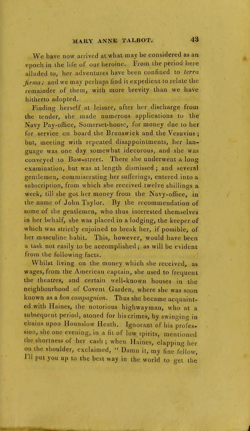 We have now arrived at what may be considered as an epoch in the life of our heroine. From the period here alluded to, her adventures have been confined to terra jirma; and we may perhaps find it expedient to relate the remainder of them, with more brevity than we have hitherto adopted. Finding herseif at leisure, after her discharge from the tender, she made numerous applications to the Navy Pay-office, Somerset-house, for money due to her for service on board the Brunswick and the Vesuvius; but, meeting with repeated disappointments, her lan- guage was one day somewhat idecorous, and she was conveyed to Bow-street. There she underwent a long examination, but was at length dismissed ; and several gentlemen, commiserating her sufferings, entered into a subscription, from which she received twelve shillings a week, till she got her money from the Navy-office, in the name of John Taylor. By the recommendation of some of the gentlemen, who thus interested themselves in her behalf, she was placed in a lodging, the keeper of which was strictly enjoined to break her, if possible, of her masculine habit. This, however, would have been a task not easily to be accomplished; as will be evident from the following facts. Whilst living on the money which she received, as wages, from the American captain, she used to frequent the theatres, and certain well-known houses in the neighbourhood of Govern Garden, where she was soon known as a hon compagnion. Thus she became acquaint- ed with Haines, the notorious highwayman, who at a subsequent period, atoned for his crimes, by swinging in chains upon Hounslow Heath. Ignorant of his profes- sion, she one evening, in a fit of low spirits, mentioned the shortness of her cash; when Haines, clapping her on the shoulder, exclaimed,  Damn it, my fine fdlovv, I'll put you up to the best way in the world to get the