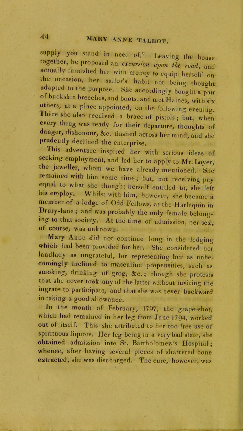 supply you stand in need of. Leaving the house together, he proposed an excursion upon the road, and actually furnished her with money to equip herselF on the occasion, her sailor's habit not being thought adapted to the purpose. She accordingly bought a pair of buckskin breeches,and boots,and met Haines, with six others, at a place appointed, on the following evening. Ihere she also received a brace of pistols; but, when every thing was ready for their departure, thoughts of danger, dishonour, &c. flashed across her mind, and she prudently declined the enterprise. This adventure inspired her with serious ideas of seeking employment, and led her to apply to Mr. Loyer, the jeweller, whom we have already mentioned. She remained with him some time; but,'not receiving pay equal to what she thought herself entitled to, she left his employ. Whilst with him, however, she became a member of a lodge of Odd Fellows, at the Harlequin in Orury-lane ; and was probably the only female belong- ing to that society. At the time of admission, her sex, of course, was unknown. Mary Anne did not continue long in the lodging which had been provided for her. She considered her landlady as ungrateful, for representing her as unbe- comingly inclined to masculine propensities, such as smoking, drinking of grog, &c.; though she protests that she never took any of the latter without inviting the ingrate to participate, and that she was never backward in taking a good allowance. In the month of February, 1797, the grape-shot, which had remained in her leg from June 1794, worked out of itself. This she attributed to her loo free use of spirituous liquors. Her leg being in a very bad state, she obtained admission into St. Bartholomew's Hospital; whence, after having several pieces of shattered bone extracted, she was discharged. The cure, however, was