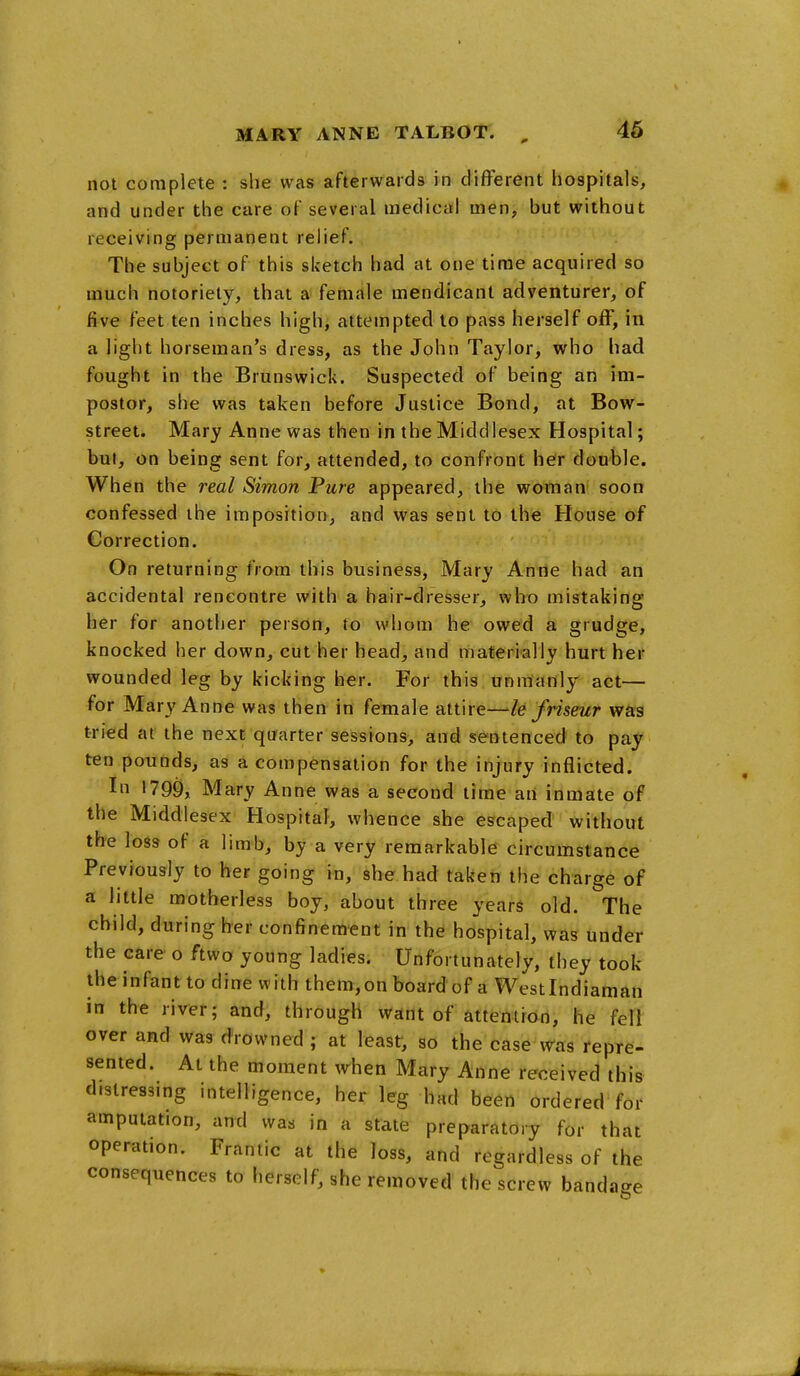 not complete : she was afterwards in different hospitals, and under the care of several medical men, but without receiving permanent relief. The subject of this sketch had at one time acquired so much notoriety, that a female mendicant adventurer, of five feet ten inches highi attempted to pass herself off, in a light horseman's dress, as the John Taylor, who had fought in the Brunswick. Suspected of being an im- postor, she was taken before Justice Bond, at Bow- street. Mary Anne was then in the Middlesex Hospital; but, on being sent for, attended, to confront her double. When the real Simon Pure appeared, the woman soon confessed the imposition, and was sent 16 the House of Correction. On returning from this business, Mary Anne had an accidental rencontre with a hair-dresser, wh-o mistaking her for another person, to whom he owed a grudge, knocked her down, cut her head, and materially hurt her wounded leg by kicking her. For this unmanly act— for Mary Anne was then in female attire—le friseur wag tried at the next- quarter sessions, and sentenced to pay ten pounds, as a compensation for the injury inflicted. In 1799, Mary Anne was a second time ati inmate of the Middlesex Hospital, whence she escaped without the loss of a limb, by a very remarkable circumstance Previously to her going in, she had taken the charge of a little motherless boy, about three years old. The child, during her confinement in the hospital, was under the care o ftwo young ladies. Unfortunately, they took iheinfantto dine with them,onboardof a Westlndiaman in the river; and, through want of attentron, he fell over and was drowned ; at least, so the case Was repre- sented. At the moment when Mary Anne received this distressing intelligence, her leg had been ordered for amputation, and was in a state preparatory for that operation. Frantic at the loss, and regardless of the consequences to herself, she removed the screw bandage