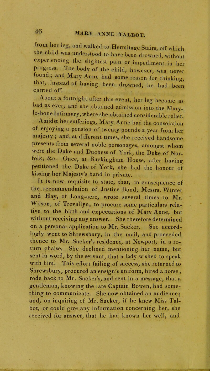 from her leg, and walked to Hermitage Stairs, off which the ch.Id was understood to have been drowned, without experiencing the slightest pain or impediment in her progress. The body of the child, however, was never found; and Mary Anne had some reason for thinking, that, instead of having been drowned, he had been carried off. About a fortnight after this event, her leg became as bad as ever, and she obtained admission into the Mary- le-bone Infirmary, where she obtained considerable relief. Amidst her sufferings, Mary Anne had the consolation of enjoying a pension of twenty pounds a year from her majesty ; and, at different times, she received handsome presents from several noble personages, amongst whom were the Duke and Duchess of York, the Duke of Nor- folk, &c. Once, at Buckingham House, after having petitioned the Duke of York, she had the honour of kissing her Majesty's hand in private. It is now requisite to state, that, in consequence of the recommendation of Justice Bond, Messrs. Winter and Hay, of Long-acre, wrote several times to Mr. Wilson, of Trevallyn, to procure some particulars rela- tive to the birth and expectations of Mary Anne, but without receiving any answer. She therefore determined on a personal application to Mr. Sucker. She accord- ingly went to Shrewsbury, in the mail, and proceeded thence to Mr. Sucker's residence, at Newport, in a re- turn ^haise. She declined mentioning her name, but sent in word, by the servant, that a lady wished to speak with him. This effort failing of success, she returned to Shrewsbury, procured an ensign's uniform, hired a horse, rode back to Mr. Sucker's, and sent in a message, that a gentleman, knowing the late Captain Bowen, had some- thing to communicate. She now obtained an audience; and, on inquiring of Mr. Sucker, if he knew Miss Tal- bot, or could give any information concerning her, she received for answer, that he had known her well, and