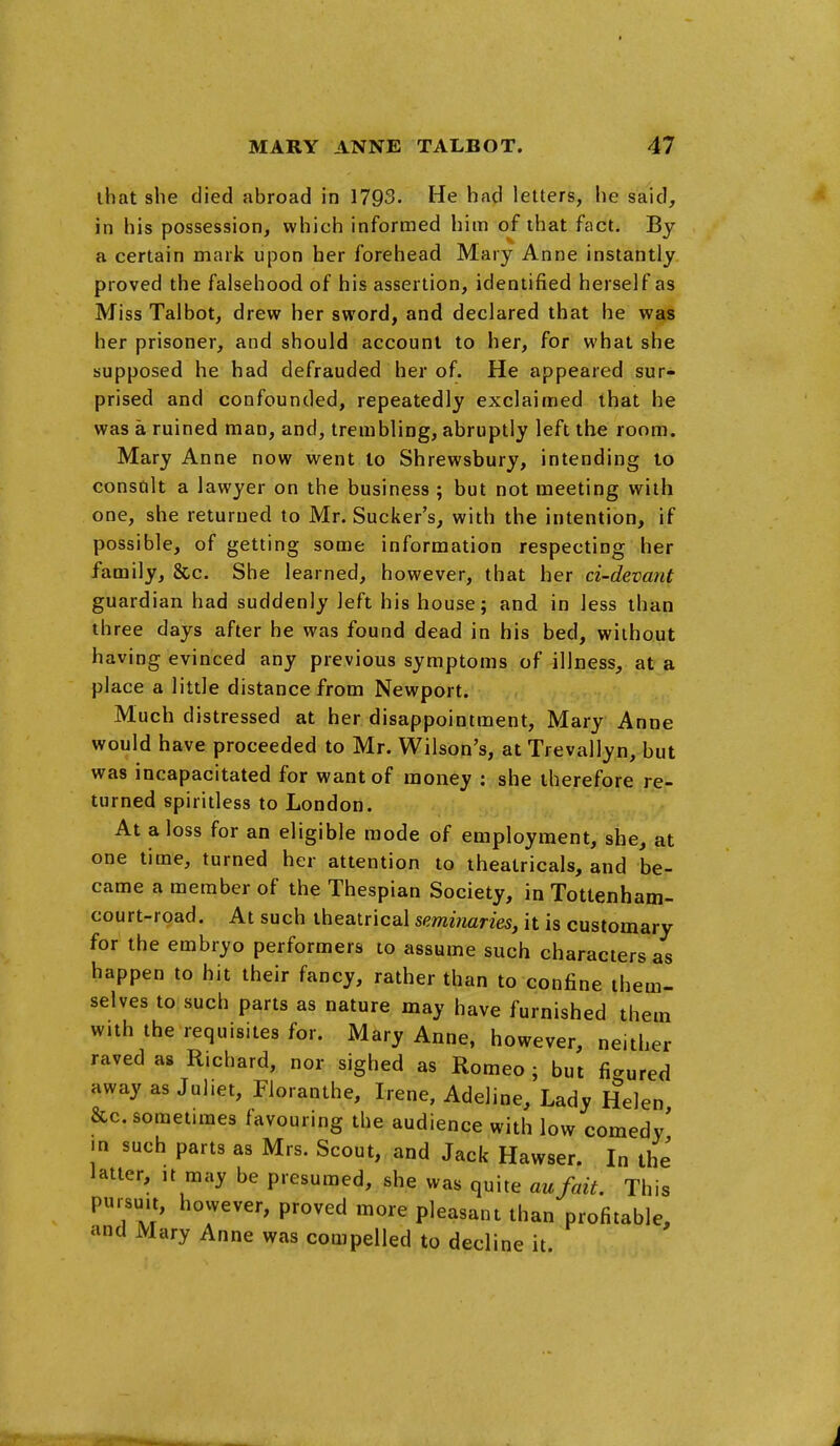 that she died abroad in 1793. He had letters, he said, in his possession, which informed him of that fact. Bj a certain mark upon her forehead Mary Anne instantly proved the falsehood of his assertion, identified herself as Miss Talbot, drew her sword, and declared that he was her prisoner, and should account to her, for what she supposed he had defrauded her of. He appeared sur- prised and confounded, repeatedly exclaimed that he was a ruined man, and, trembling, abruptly left the room. Mary Anne now went lo Shrewsbury, intending lo consult a lawyer on the business ; but not meeting with one, she returned to Mr. Sucker's, with the intention, if possible, of getting some information respecting her family, &c. She learned, however, that her ci-devant guardian had suddenly left his house; and in less than three days after he was found dead in his bed, without having evinced any previous symptoms of illness, at a place a little distance from Newport. Much distressed at her disappointment, Mary Anne would have proceeded to Mr. Wilson's, atTrevallyn, but was incapacitated for want of money : she therefore re- turned spiritless to London. At a loss for an eligible mode of employment, she, at one time, turned her attention to theatricals, and be- came a member of the Thespian Society, in Tottenham- court-road. At such theatrical seminaries, it is customary for the embryo performers to assume such characters as happen to hit their fancy, rather than to confine them- selves to such parts as nature may have furnished them with the requisites for. Mary Anne, however, neither raved as Richard, nor sighed as Romeo ; but figured away as Juliet, Floranthe, Irene, Adeline, Lady Helen &c. sometimes favouring the audience with low comedy' .n such parts as Mrs. Scout, and Jack Hawser. In the latter, ,t may be presumed, she was quite aufait. This pursuit, however, proved more pleasant than profitable, and Mary Anne was compelled to decline it J