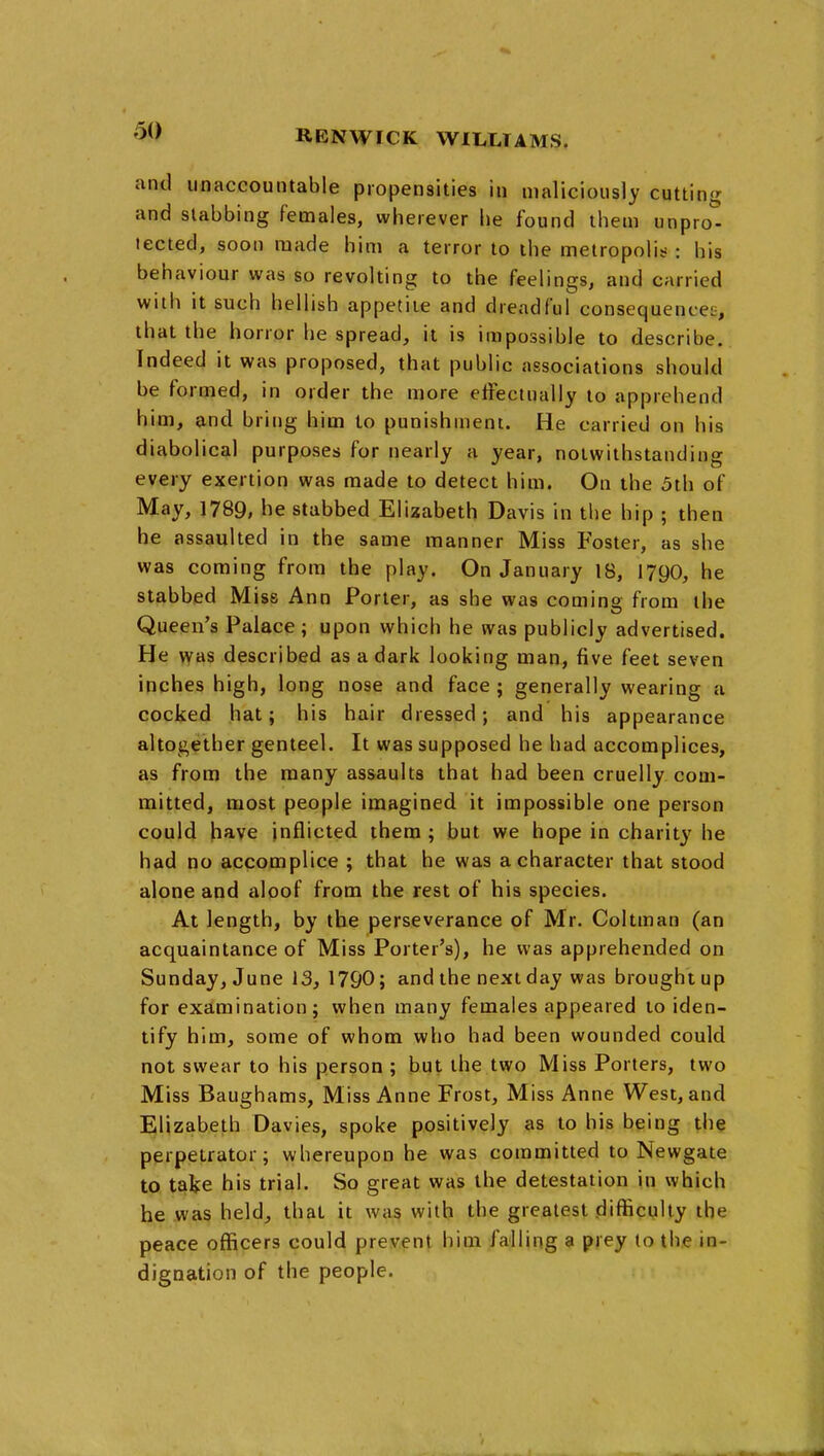 and unaccountable propensities in maliciously cutting and stabbing females, wherever he found them unprot tected, soon made him a terror to the metropolis- : his behaviour was so revolting to the feelings, and carried with it such hellish appetite and dreadful consequences, that the horror he spread, it is impossible to describe. Indeed it was proposed, that public associations should be formed, in order the more effectually to apprehend him, and bring him to punishment. He carried on his diabolical purposes for nearly a year, notwithstanding every exertion was made to detect him. On the 5th of May, 1789, he stabbed Elizabeth Davis in the hip ; then he assaulted in the same manner Miss Foster, as she was coming from the play. On January 18, 179O, he stabbed Miss Ann Porter, as she was coming from the Queen's Palace ; upon which he was publicly advertised. He \yas described as a dark looking man, five feet seven inches high, long nose and face ; generally wearing a cocked hat; his hair dressed; and his appearance altogether genteel. It was supposed he had accomplices, as from the many assaults that had been cruelly com- mitted, most people imagined it impossible one person could have inflicted them ; but we hope in charity he had no accomplice ; that he was a character that stood alone and aloof from the rest of his species. At length, by the perseverance of Mr. Coltman (an acquaintance of Miss Porter's), he was apprehended on Sunday, June 13, 1790; and the next day was brought up for examination J when many females appeared to iden- tify him, some of whom who had been wounded could not swear to his person ; but the two Miss Porters, two Miss Baughams, Miss Anne Frost, Miss Anne West, and Elizabeth Davies, spoke positively as to his being the perpetrator; whereupon he was committed to Newgate to take his trial. So great was the detestation in which he was held, that it was with the greatest .difficulty the peace officers could prevent him falling a prey (o the in- dignation of the people.