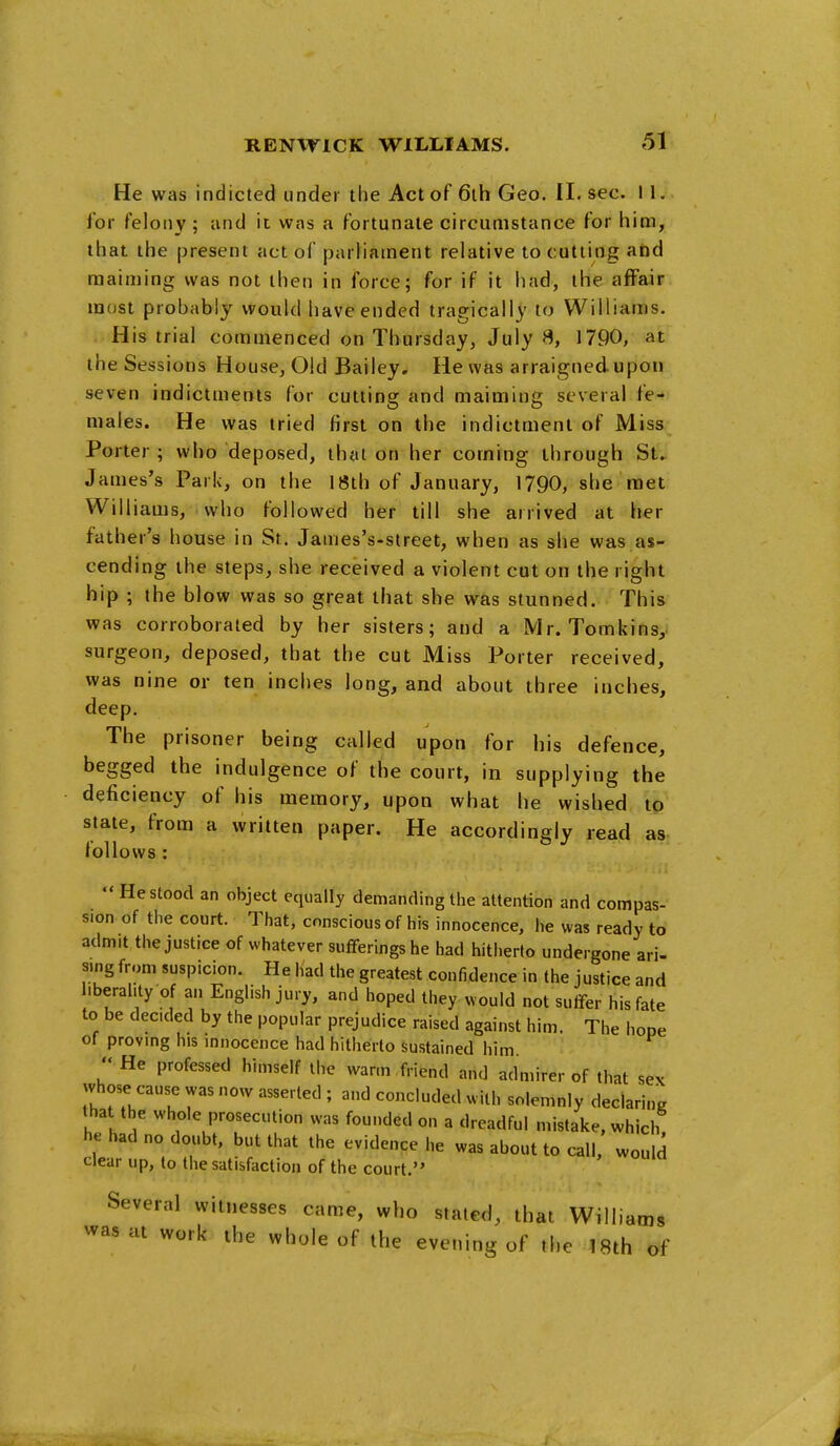 He was indicted under the Act of 6ih Geo. II. sec. 11. for felony; and it was a fortunate circumstance for him, that the present act of parliament relative to cutting and maiming was not then in force; for if it had, the affair most probably would have ended tragically to Williams. His trial commenced on Thursday, July 8, 1790, at theSessions House, Old Bailey. He was arraigned upon seven indictments for cutting and maiming several fe- males. He was tried first on the indictment of Miss Porter; who deposed, that on her coming through St. James's Park, on the 18th of January, 1790, she met Williams, who followed her till she arrived at her father's house in St. Janies's-street, when as she was as- cending the steps, she received a violent cut on the right hip ; the blow was so great that she was stunned. This was corroborated by her sisters; and a Mr. Tomkins, surgeon, deposed, that the cut Miss Porter received, was nine or ten inches long, and about three inches, deep. The prisoner being called upon for his defence, begged the indulgence of the court, in supplying the deficiency of his memory, upon what he wished to stale, from a written paper. He accordingly read as- follows: He stood an object equally demanding the attention and compas- sion of the court. That, conscious of his innocence, he was ready to admit the justice of whatever sufferings he had hitherto undergone ari- sing from suspicion. He had the greatest confidence in the justice and l.beraiity of an English jury, and hoped they would not suffer his fate to be decided by the popular prejudice raised against him. The hope of proving his innocence had hitherto sustained him  He professed himself the warm .friend and admirer of that sex whose cause was now asserted ; and concluded with solemnly declaring that the whole prosecution was founded on a dreadful mistake, which! he had no doubt, but that the evidence he was about to call, wouM clear up, to the satisfaction of the court. Several witnesses came, who stated, that Williams was at work the whole of the evening of the 18th of