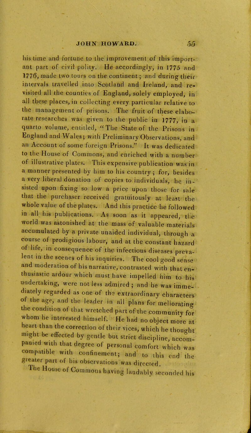 his time and fortune to the improvement of this import- ant part of civil polity. He accordingly, in 1775 and 1776, made two tours on the continent; and during their intervals travelled into Scotland and Ireland, and re- visited all the counties of England, solely employed, in all these places,in collecting every particular relative to the management of prisons. The fruit of these elabo- rate researches was given to the public in 1777, in a quarto volume, entitled, The State of the Prisons in England and Wales; with Preliminary Observations, and an Account of some foreign Prisons. It was dedicated to the House of Commons, and enriched with a number of illustrative plates. This expensive publication was in a manner presented by him to his country ; for, besides a very liberal donation of copies to individuals, he in- sisted upon fixing so low a price upon those for sale that the purchaser received gratuitously at least the whole value of the plates. And this practice he followed in all his publications. As soon as it appeared, the world was astonished at the mass of valuable materials accumulated by a private unaided individual, through a course of prodigious labour, and at the constant hazard of life, in consequence of ,tbe infectious diseases preva- lent in the scenes of his inquiries. The cool good sense and moderation of his narrative, contrasted with that en- thusiastic ardour which must have impelled him to his undertaking, were not less admired ; and he was imme- diately regarded as one of the extraordinary characters of the age, and the leader in nil plans for meliorating the condition of that wretched part of the community for whom he interested himself. He had no object more at heart than the correction of their vices, which he thought might be effected by gentle but strict discipline, accom- panied with that degree of personal comfort which was compatible with confinement; and' to this end the greater part ot his observations was directed. The House of Commons having laudably seconded his