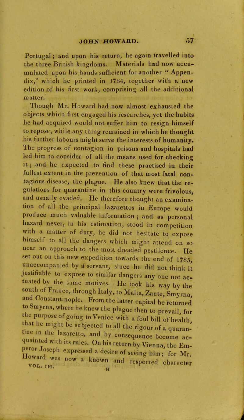 Portugal; and upon his return, he again travelled into the three British kingdoms. Materials had now accu- mulated upon his hands sufficient for another Appen- dix, which he printed in 1784, together with a new edition of his first work, coraprising all the additional matter. Though Mr. Howard had now almost exhausted the objects which first engaged his researches, yet the habits he had acquired would not suffer him to resign himself to repose, while any thing remained in which he thought his further labours might serve the interests of humanity. The progress of contagion in prisons and hospitals bad led him to consider of all the means used for checking it; and he expected to find these practised in their fullest extent in the prevention of that most fatal con'- tagious disease, the plague. He also knew that the re- gulations for quarantine in this country were frivolous, and usually evaded. He therefore thought an examina- tion of all the principal lazarettos in Europe would produce much valuable information ; and as personal hazard never, in his estimation, stood in competition with a matter of duty, he did not hesitate to expose himself to all the dangers which might attend on so near an approach to the most dreaded pestilence. He set out on this new expedition towards the end of 1785, unaccompanied by d servant, since he did not think it justifiable to expose to similar dangers any one not ac- tuated by the same motives. He took his way by the south of France, through Italy, to Malta, Zante, Smyrna, and Constantinople. From the latter capital he returned to Smyrna, where he knew the plague then to prevail, for the purpose of going to Venice with a foul bill of health that he might be subjected to all the rigour of a quaran- tme ,n the lazaretto, and by consequence become ac- qua.nted wth ,ts rules. On his return by Vienna, the Em- pero. Joseph expressed a desire of seeing him; for Mr. How rd was now a known and respected character