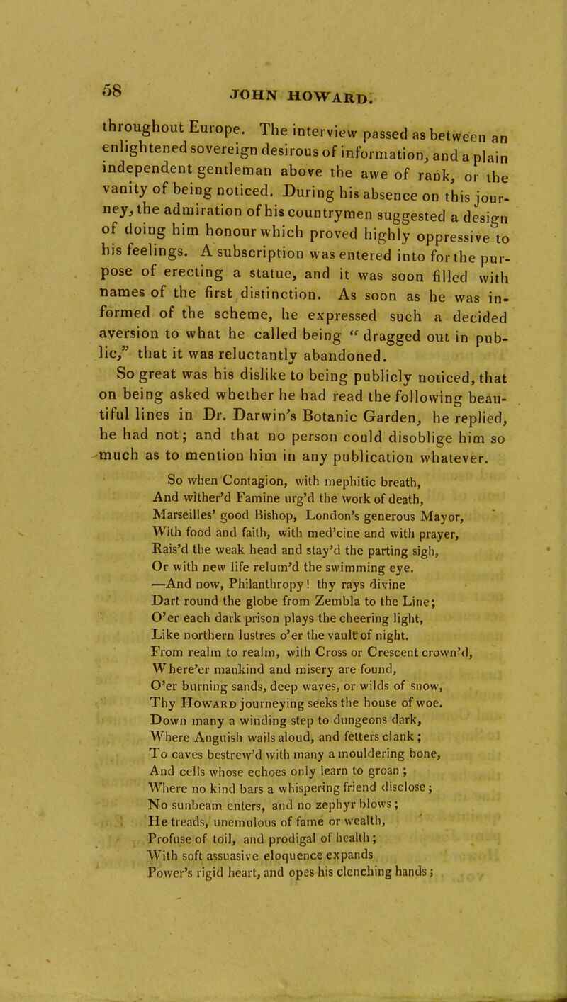 throughout Europe. The interview passed as between an enhghtened sovereign desirous of information, and a plain independent gentleman above the awe of rank, or the vanity of being noticed. During his absence on this jour- ney,the admiration of his countrymen suggested a design of doing him honour which proved highly oppressive to his feelings. A subscription was entered into for the pur- pose of erecting a statue, and it was soon filled with names of the first distinction. As soon as he was in- formed of the scheme, he expressed such a decided aversion to what he called being dragged out in pub- lic, that it was reluctantly abandoned. So great was his dislike to being publicly noticed, that on being asked whether he had read the following beau- tiful lines in Dr. Darwin's Botanic Garden, he replied, he had not; and that no person could disoblige him so much as to mention him in any publication whatever. So when Contagion, with niephitic breath, And withered Famine iirg'd the work of death, Marseilles' good Bishop, London's generous Mayor, With food and faith, with med'cine and with prayer, Rais'd the weak head and stay'd the parting sigh. Or with new life relum'd the swimming eye. —And now. Philanthropy! thy rays divine Dart round the globe from Zembla to the Line; O'er each dark prison plays the cheering light. Like northern lustres o'er the vaultof night. From realm to realm, with Cross or Crescent crown'd, Where'er mankind and misery are found. O'er burning sands, deep waves, or wilds of snow, Thy Howard journeying seeks the house of woe. Down many a winding step to dungeons dark. Where Anguish wails aloud, and fetters clank; To caves bestrew'd with many a mouldering bone. And cells whose echoes only learn to groan ; Where no kind bars a whispering friend disclose; No sunbeam enters, and no zephyr blows; He treads, unemulous of fame or wealth, Profuse of toil, and prodigal of health; With soft assuasive eloquence expands Power's rigid heart, and opes his clenching hands;