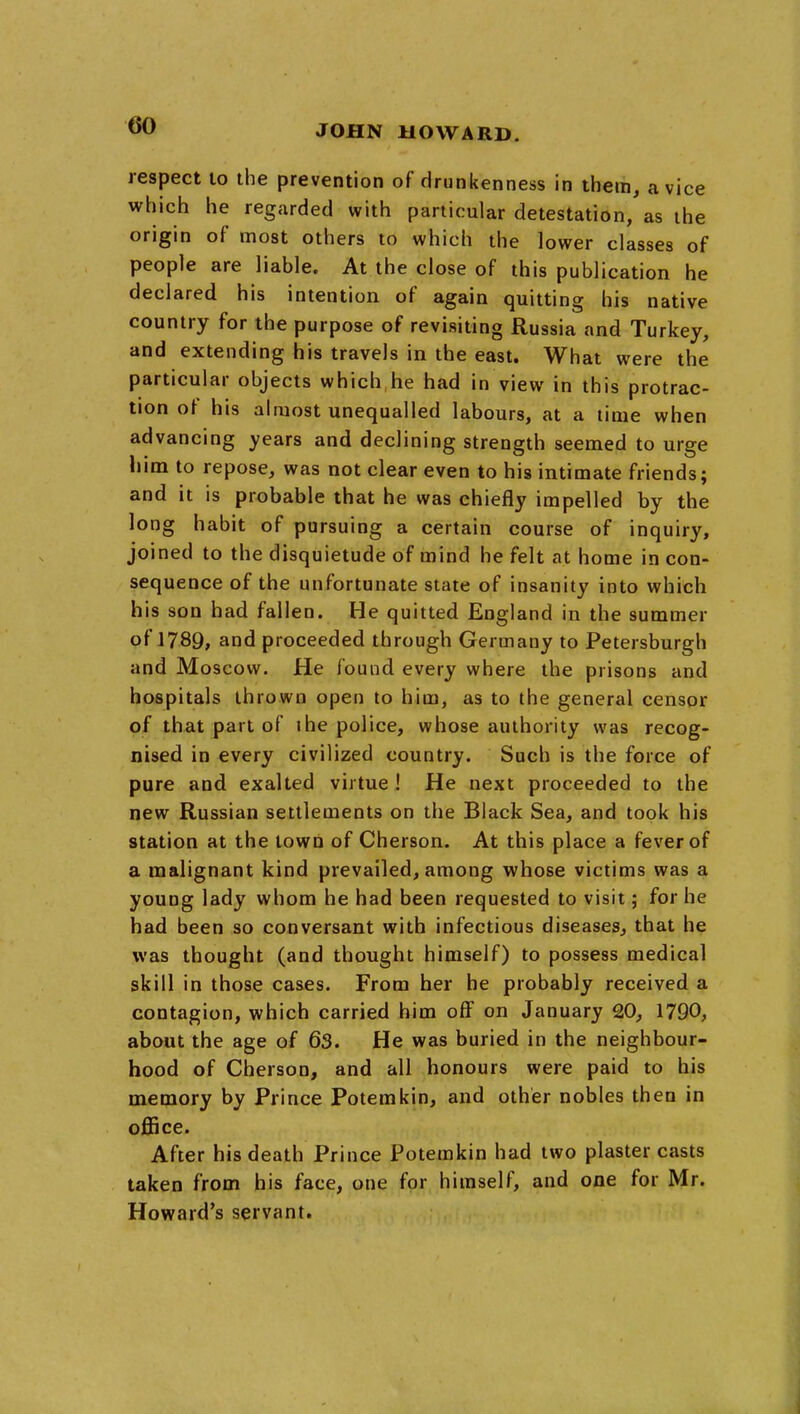 respect to the prevention of drunkenness in thein, a vice which he regarded with particular detestation, as the origin of most others to which the lower classes of people are liable. At the close of this publication he declared his intention of again quitting his native country for the purpose of revisiting Russia and Turkey, and extending his travels in the east. What were the particular objects which he had in view in this protrac- tion of his almost unequalled labours, at a time when advancing years and declining strength seemed to urge liim to repose, was not clear even to his intimate friends; and it is probable that he was chiefly impelled by the long habit of pursuing a certain course of inquiry, joined to the disquietude of mind he felt at home in con- sequence of the unfortunate state of insanity into which his son had fallen. He quitted England in the summer of 1789, and proceeded through Germany to Petersburgh and Moscow. He found every where the prisons and hospitals thrown open to him, as to the general censor of that part of ihe police, whose authority was recog- nised in every civilized country. Such is the force of pure and exalted virtue ! He next proceeded to the new Russian settlements on the Black Sea, and took his station at the town of Cherson. At this place a fever of a malignant kind prevailed, among whose victims was a young lady whom he had been requested to visit; for he had been so conversant with infectious diseases^ that he was thought (and thought himself) to possess medical skill in those cases. From her he probably received a contagion, which carried him off on January 20, 1790, about the age of 63. He was buried in the neighbour- hood of Cherson, and all honours were paid to his memory by Prince Potemkin, and other nobles then in ojOBce. After his death Prince Potemkin had two plaster casts taken from his face, one for himself, and one for Mr. Howard's servant.