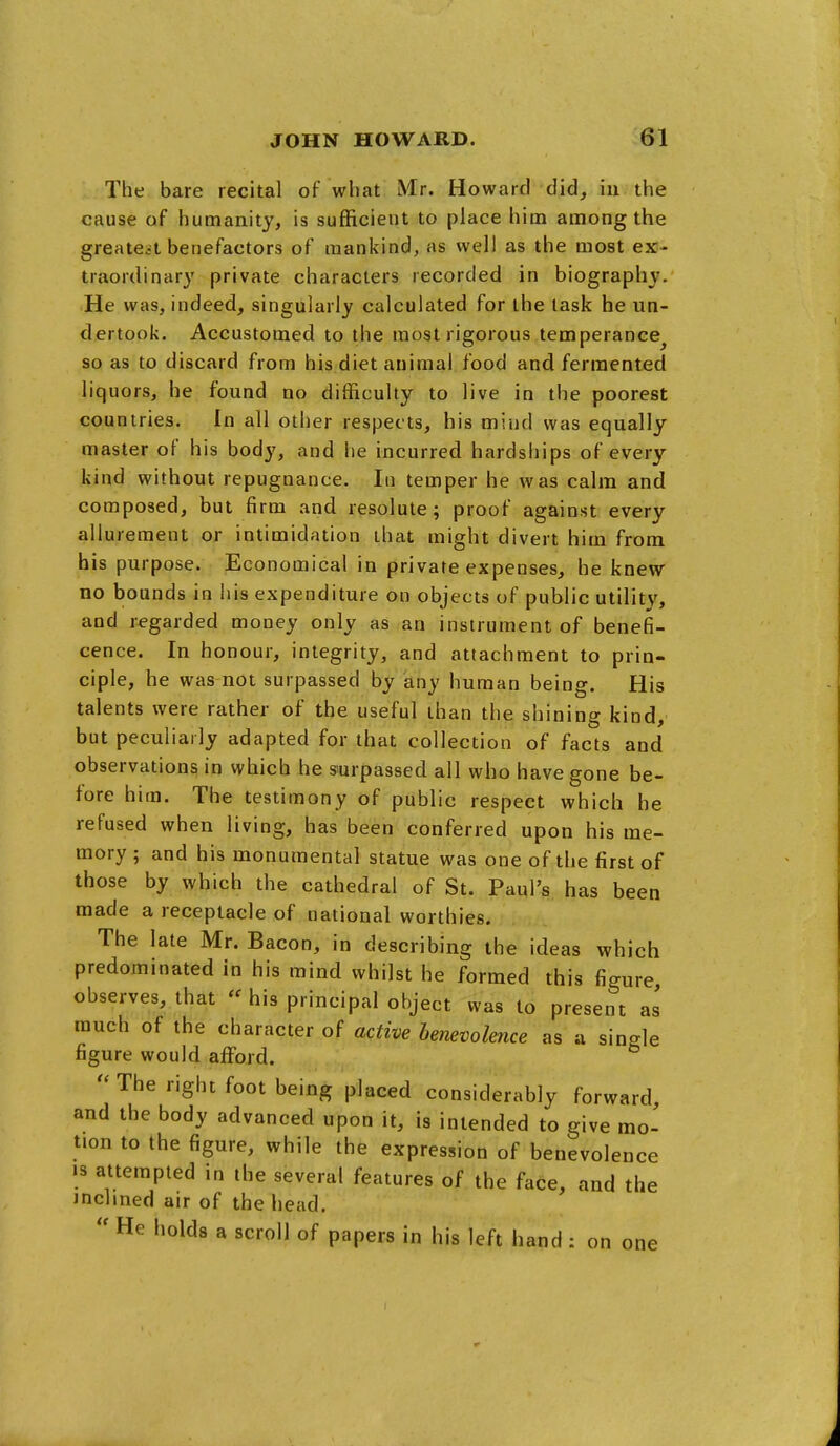 The bare recital of what Mr. Howard did, in the cause of humanity, is sufficient to place him among the greatest benefactors of mankind, as well as the most ex- traordinary private characters recorded in biography. He was, indeed, singularly calculated for the task he un- dertook. Accustomed to the most rigorous temperance^ so as to discard from his diet animal food and fermented liquors, he found no difficulty to live in the poorest countries. In all other respects, his mind was equally master of his body, and he incurred hardships of every kind without repugnance. In temper he was calm and composed, but firm and resolute; proof against every allurement or intimidation that might divert him from his purpose. Economical in private expenses, he knew no bounds in his expenditure on objects of public utility, and regarded money only as an instrument of benefi- cence. In honour, integrity, and attachment to prin- ciple, he was not surpassed by any human being. His talents were rather of the useful than the shining kind, but peculiarly adapted for that collection of facts and observations in which he surpassed all who have gone be- fore him. The testimony of public respect which he refused when living, has been conferred upon his me- mory ; and his monumental statue was one of the first of those by which the cathedral of St. Paul's has been made a receptacle of national worthies. The late Mr. Bacon, in describing the ideas which predominated in his mind whilst he formed this figure observes, that « his principal object was to present as much of the character of active benevolence as a single figure would afford. The right foot being placed considerably forward, and the body advanced upon it, is intended to give mo- tion to the figure, while the expression of benevolence 13 attempted in the several features of the face, and the Jnclined air of the head.  He holds a scroll of papers in his left hand : on one