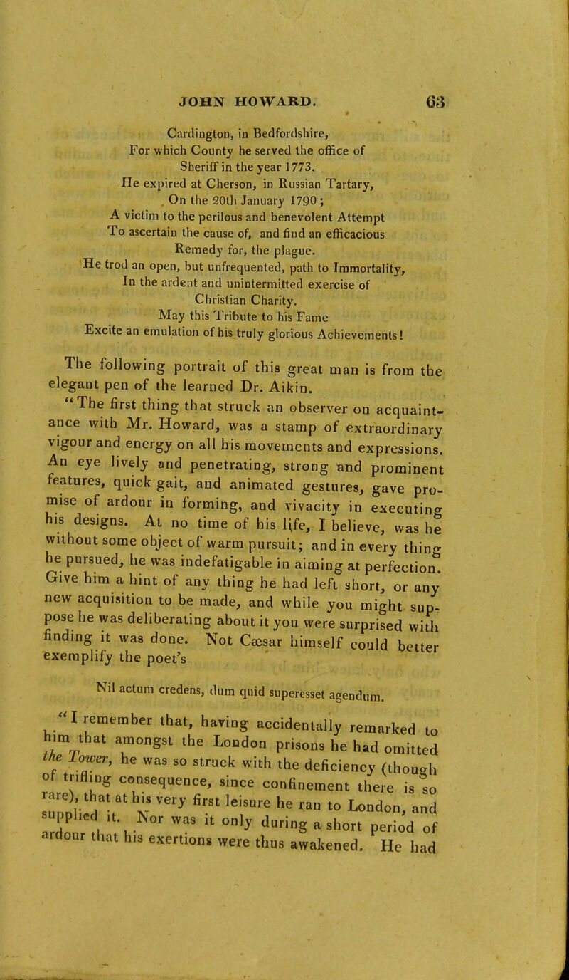 Cardington, in Bedfordshire, For whicli County he served the office of Sheriff in the year 1773. He expired at Cherson, in Russian Tartary, On the 20lh January 1790 ; A victim to the perilous and benevolent Attempt To ascertain the cause of, and find an efficacious Remedy for, the plague. He trod an open, but unfrequented, path to Immortality, In the ardent and unintermitted exercise of Christian Charity, May this Tribute to his Fame Excite an emulation of his truly glorious Achievements! The following portrait of this great man is from the elegant pen of the learned Dr. Aikin. The first thing that struck an observer on acquaint- ance with Mr. Howard, was a stamp of extraordinary vigour and energy on all his movements and expressions. An eye lively and penetrating, strong and prominent features, quick gait, and animated gestures, gave pro- mise of ardour in forming, and vivacity in executing his designs. Al no time of his Ufe, I believe, was he without some object of warm pursuit; and in every thing he pursued, he was indefatigable in aiming at perfection. Give him a hint of any thing he had left short, or any new acquisition to be made, and while you might sup- pose he was deliberating about it you were surprised with finding It was done. Not Ceesar himself could better exemplify the poet's Nil actum credens, dum quid superessel agendum. ;a remember that, having accidentally remarked to him that amongst the London prisons he had omitted the Tower, he was so struck with the deficiency (though of r.fling consequence, since confinement there is so a e) that at his very first leisure he ran to London, and pplie .t. Nor was it only during a short period of ardour that his exertions were thus awakened. He had