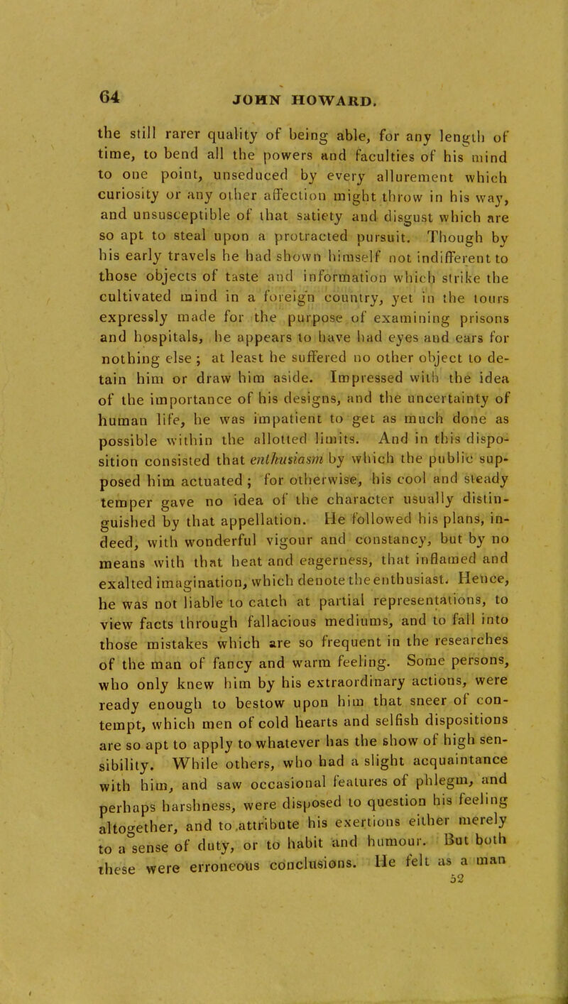 the still rarer quality of being able, for any length of time, to bend all the powers and faculties of his mind to one point, unseduced by every allurement which curiosity or any other affection might throw in his way, and unsusceptible of that satiety and disgust which are so apt to steal upon a protracted pursuit. Though by his early travels he had shown himself not indifferent to those objects of taste and information which strike the cultivated mind in a foreign country, yet in the tours expressly made for the purpose of examining prisons and hospitals, he appears to have had eyes and ears for nothing else ; at least he suffered no other object to de- tain him or draw him aside. Impressed with the idea of the importance of his designs, and the uncertainty of human life, he was impatient to get as much done as possible within the allotted limits. And in this dispo- sition consisted that enthusiasm by which the public sup- posed him actuated ; for otherwise, his cool and steady temper gave no idea of the character usually distin- guished by that appellation. He followed his plans, in- deed, with wonderful vigour and constancy, but by no means with that heat and eagerness, that inflamed and exalted imagination, which denote the enthusiast. Hence, he was not liable to catch at partial representations, to view facts through fallacious mediums, and to fall into those mistakes which are so frequent in the researches of the man of fancy and warm feeling. Some persons, who only knew him by his extraordinary actions, were ready enough to bestow upon him that sneer of con- tempt, which men of cold hearts and selfish dispositions are so apt to apply to whatever has the show of high sen- sibility. While others, who had a slight acquaintance with him, and saw occasional features of phlegm, and perhaps harshness, were disposed to question his feeling altogether, and to .attribute his exertions either merely to a^'sense of duty, or to habit and humour. But both these were erroneous conclusions. He felt as a man