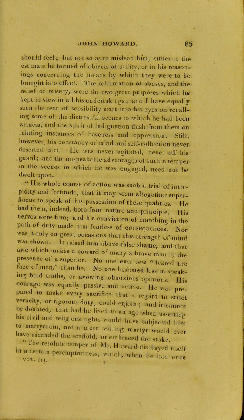 should feel; but not so as to mislead hi*m, either in the estimate he formed of objects of utility, or in his reason- ings concerning the means by which they were to be brought into effect. The reformation of abuses, and the relief of misery, were the two great purposes which h« kept in view in all his undertakings ; and I have equally seen the tear of sensibility start into his eyes on recall- ing some of the distressful scenes to which he had been witness, and the spirit of indignation flash from them on relating instances of baseness and oppression. Still, however, his constancy of mind and self-collection never deserted him. He was never agitated, never off his guard; and the unspeakable advantages of such a temper in the scenes in which he was engaged, need not be dwelt upon. His whole course of action was such a trial of intre- pidity and fortitude, that it may seem altogether super- fluous to speak of his possession of these qualities. He had them, indeed, both from nature and principle * His nerves were firm; and his conviction of marching in the path of duty made him fearless of consequences. Nor was .t only on great occasions that this strength of mind was shown. It raised him above false shame, and that awe which makes a coward of many a brave man in the presence of a superior. No one ever less « feared the face of man, than he. No one hesitated less in speak- ing bold truths, or avowing obnoxions opinions His courage was equally passive and active. He was pre pared to make every sacrifice that a regard to strict veracity, or rigorous duty, could enjoin ; and it cannot be dou ted that had he lived in an age .vh.n asserting h.s evil and religious rights would have subjected h to martyrdom, not a more willing martyr would have ascended the scoftbld, or embraced the stake li.e resolute temper of Mr. Howard displaycd'itself in a certain peremptoriness, which, when he had Tee im ever